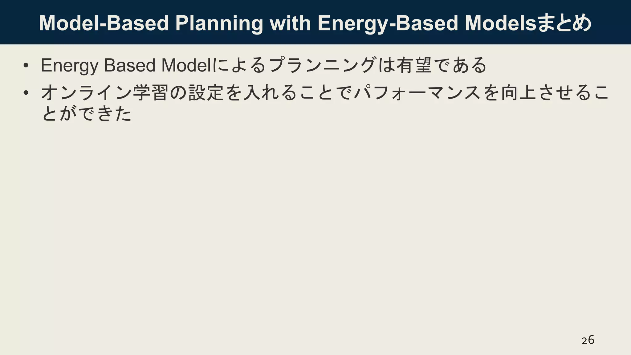 Model-Based Planning with Energy-Based Modelsまとめ
• Energy Based Modelによるプランニングは有望である
• オンライン学習の設定を入れることでパフォーマンスを向上させるこ
とができた
26
 