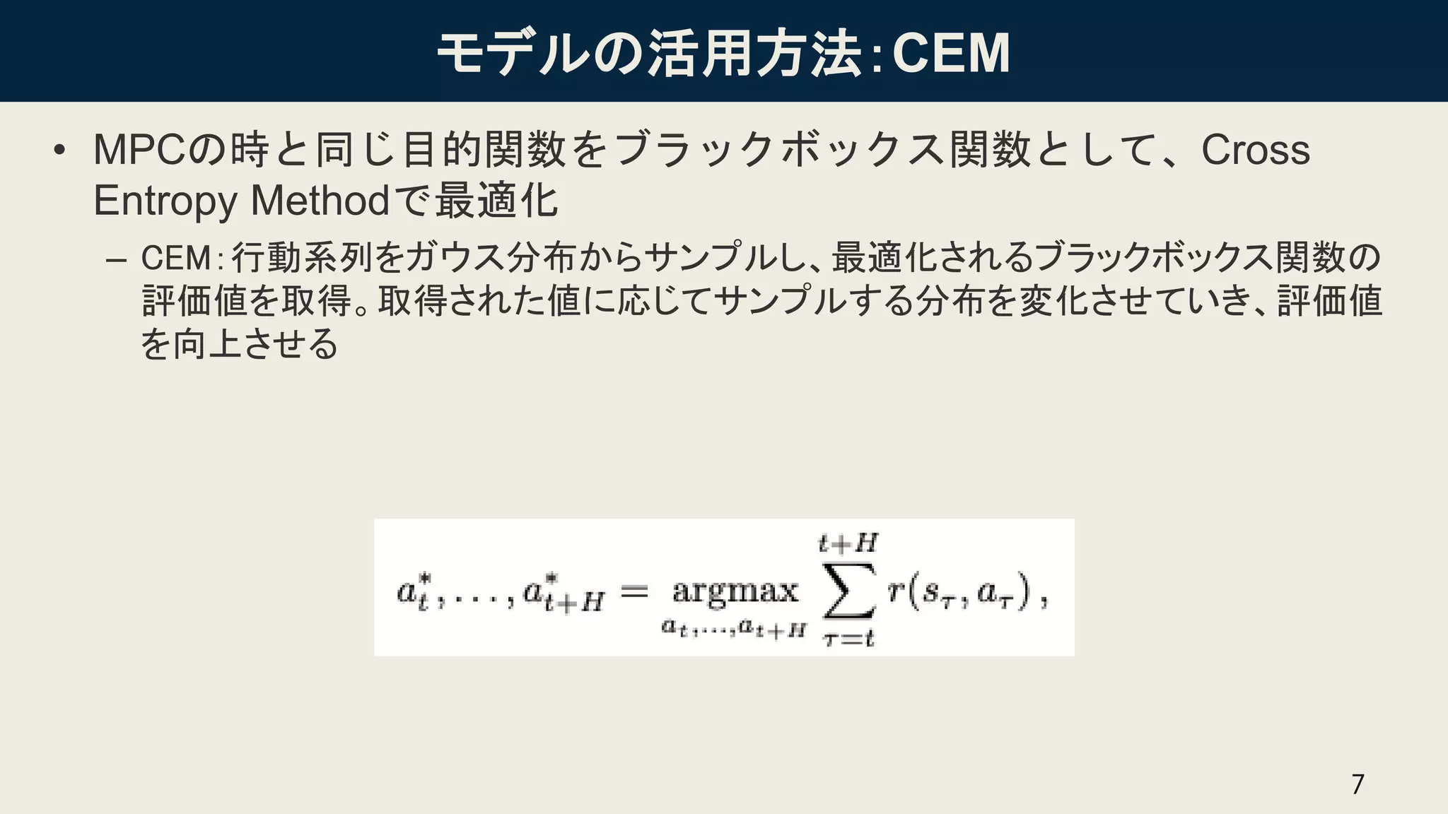 モデルの活用方法：CEM
• MPCの時と同じ目的関数をブラックボックス関数として、Cross
Entropy Methodで最適化
– CEM：行動系列をガウス分布からサンプルし、最適化されるブラックボックス関数の
評価値を取得。取得された値に応じてサンプルする分布を変化させていき、評価値
を向上させる
7
 