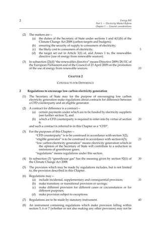 2                                                                                    Energy Bill
                                                              Part 1 — Electricity Market Reform
                                                              Chapter 1 — General considerations


    (2)    The matters are—
             (a) the duties of the Secretary of State under sections 1 and 4(1)(b) of the
                  Climate Change Act 2008 (carbon targets and budgets);
             (b) ensuring the security of supply to consumers of electricity;
              (c) the likely cost to consumers of electricity;                                     5
             (d) the target set out in Article 3(1) of, and Annex 1 to, the renewables
                  directive (use of energy from renewable sources).
    (3)    In subsection (2)(d) “the renewables directive” means Directive 2009/28/EC of
           the European Parliament and of the Council of 23 April 2009 on the promotion
           of the use of energy from renewable sources.                                            10

                                         CHAPTER 2

                                CONTRACTS FOR DIFFERENCE

2         Regulations to encourage low carbon electricity generation
    (1)    The Secretary of State may for the purpose of encouraging low carbon
           electricity generation make regulations about contracts for difference between          15
           a CFD counterparty and an eligible generator.
    (2)    A contract for difference is a contract—
             (a) certain payments under which are to be funded by electricity suppliers
                  (see further section 5), and
             (b) which a CFD counterparty is required to enter into by virtue of section           20
                  6;
           and such a contract is referred to in this Chapter as a “CFD”.
    (3)    For the purposes of this Chapter—
                “CFD counterparty” is to be construed in accordance with section 3(2);
                “eligible generator” is to be construed in accordance with section 6(3);           25
                “low carbon electricity generation” means electricity generation which in
                   the opinion of the Secretary of State will contribute to a reduction in
                   emissions of greenhouse gases;
                “regulations” means regulations under this section.
    (4)    In subsection (3) “greenhouse gas” has the meaning given by section 92(1) of            30
           the Climate Change Act 2008.
    (5)    The provision which may be made by regulations includes, but is not limited
           to, the provision described in this Chapter.
    (6)    Regulations may—
             (a) include incidental, supplementary and consequential provision;                    35
             (b) make transitory or transitional provision or savings;
              (c) make different provision for different cases or circumstances or for
                  different purposes;
             (d) make provision subject to exceptions.
    (7)    Regulations are to be made by statutory instrument.                                     40
    (8)    An instrument containing regulations which make provision falling within
           section 5, 6 or 7 (whether or not also making any other provision) may not be
 