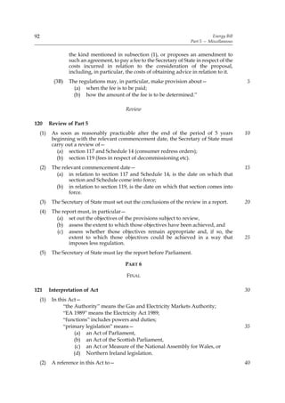 92                                                                                    Energy Bill
                                                                           Part 5 — Miscellaneous


                    the kind mentioned in subsection (1), or proposes an amendment to
                    such an agreement, to pay a fee to the Secretary of State in respect of the
                    costs incurred in relation to the consideration of the proposal,
                    including, in particular, the costs of obtaining advice in relation to it.
             (3B)   The regulations may, in particular, make provision about—                       5
                      (a) when the fee is to be paid;
                      (b) how the amount of the fee is to be determined.”

                                              Review

120        Review of Part 5
     (1)    As soon as reasonably practicable after the end of the period of 5 years                10
            beginning with the relevant commencement date, the Secretary of State must
            carry out a review of—
              (a) section 117 and Schedule 14 (consumer redress orders);
              (b) section 119 (fees in respect of decommissioning etc).
     (2)    The relevant commencement date—                                                         15
              (a) in relation to section 117 and Schedule 14, is the date on which that
                   section and Schedule come into force;
              (b) in relation to section 119, is the date on which that section comes into
                   force.
     (3)    The Secretary of State must set out the conclusions of the review in a report.          20
     (4)    The report must, in particular—
              (a) set out the objectives of the provisions subject to review,
              (b) assess the extent to which those objectives have been achieved, and
              (c) assess whether those objectives remain appropriate and, if so, the
                   extent to which those objectives could be achieved in a way that                 25
                   imposes less regulation.
     (5)    The Secretary of State must lay the report before Parliament.

                                             PART 6

                                              FINAL

121        Interpretation of Act                                                                    30
     (1)    In this Act—
                 “the Authority” means the Gas and Electricity Markets Authority;
                 “EA 1989” means the Electricity Act 1989;
                 “functions” includes powers and duties;
                 “primary legislation” means—                                                       35
                      (a) an Act of Parliament,
                      (b) an Act of the Scottish Parliament,
                       (c) an Act or Measure of the National Assembly for Wales, or
                      (d) Northern Ireland legislation.
     (2)    A reference in this Act to—                                                             40
 