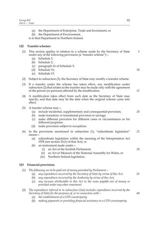 Energy Bill                                                                                93
Part 6 — Final


            (a) the Department of Enterprise, Trade and Investment, or
            (b) the Department of Environment,
         is to that Department in Northern Ireland.

122     Transfer schemes
  (1)    This section applies in relation to a scheme made by the Secretary of State             5
         under any of the following provisions (a “transfer scheme”)—
           (a) Schedule 1;
           (b) Schedule 2;
            (c) paragraph 16 of Schedule 3;
           (d) Schedule 11;                                                                      10
           (e) Schedule 13.
  (2)    Subject to subsection (3), the Secretary of State may modify a transfer scheme.
  (3)    If a transfer under the scheme has taken effect, any modification under
         subsection (2) that relates to the transfer may be made only with the agreement
         of the person (or persons) affected by the modification.                                15
  (4)    A modification takes effect from such date as the Secretary of State may
         specify; and that date may be the date when the original scheme came into
         effect.
  (5)    A transfer scheme may—
           (a) include incidental, supplementary and consequential provision;                    20
           (b) make transitory or transitional provision or savings;
            (c) make different provision for different cases or circumstances or for
                different purposes;
           (d) make provision subject to exceptions.
  (6)    In the provisions mentioned in subsection (1), “subordinate legislation”                25
         means—
           (a) subordinate legislation within the meaning of the Interpretation Act
                1978 (see section 21(1) of that Act), or
           (b) an instrument made under—
                   (i) an Act of the Scottish Parliament,                                        30
                  (ii) an Act or Measure of the National Assembly for Wales, or
                 (iii) Northern Ireland legislation.

123     Financial provisions
  (1)    The following are to be paid out of money provided by Parliament—
           (a) any expenditure incurred by the Secretary of State by virtue of this Act;         35
           (b) any expenditure incurred by the Authority by virtue of this Act;
           (c) any increase attributable to this Act in the sums payable out of money so
                  provided under any other enactment.
  (2)    The expenditure referred to in subsection (1)(a) includes expenditure incurred by the
         Secretary of State for the purposes of, or in connection with—                          40
           (a) the establishment of a CFD counterparty;
           (b) making payments or providing financial assistance to a CFD counterparty;
 