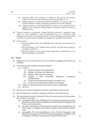 94                                                                                   Energy Bill
                                                                                  Part 6 — Final


              (c)   obtaining advice and assistance in relation to the exercise of functions
                    conferred on the Secretary of State by or by virtue of Chapter 2 or 3;
              (d)   making payments or providing financial assistance to a person who is a
                    settlement body in relation to capacity agreements (see section 18(4)(g));
              (e)   making payments or providing financial assistance to the national system       5
                    operator or an alternative delivery body in connection with the exercise of
                    EMR functions.
     (3)    Financial assistance or payments includes financial assistance or payments given
            subject to such conditions as may be determined by, or in accordance with
            arrangements made by, the Secretary of State; and such conditions may in particular    10
            in the case of a grant include conditions for repayment in specified circumstances.
     (4)    In this section—
                  “alternative delivery body” and “EMR functions” have the same meaning as in
                     section 30;
                  “CFD counterparty” and “national system operator” have the same meaning as       15
                     in Chapter 2 of Part 1;
                  “financial assistance” means grants, loans, guarantees or indemnities, or any
                     other kind of financial assistance.

124        Extent
     (1)    Subject to the rest of this section, this Act extends to England and Wales and         20
            Scotland.
     (2)    The following also extend to Northern Ireland—
              (a) in Part 1—
                       (i) Chapter 1 (general considerations),
                      (ii) Chapter 2 (contracts for difference),                                   25
                     (iii) Chapter 5 (investment contracts),
                     (iv) Chapter 7 (the renewables obligation: transitional
                           arrangements),
                      (v) Chapter 8 (emissions performance standard), and
                     (vi) section 43 (exemption from liability in damages);                        30
              (b) subject to subsections (4) and (5), Part 2 (nuclear regulation);
              (c) this Part.
     (3)    Section 119 extends to England and Wales and Northern Ireland only.
     (4)    Part 2 of Schedule 8 extends to England and Wales and Scotland only.
     (5)    The amendments made by Schedule 12 have the same extent as the provisions              35
            they amend, except that—
              (a) paragraphs 18(6), 19(6), 20(2)(b) and (3) and 21 (amendments of certain
                   provisions of the Nuclear Installations Act 1965) extend to England and
                   Wales and Scotland only;
              (b) the other amendments in that Schedule of the Nuclear Installations Act           40
                   1965 extend to England and Wales, Scotland and Northern Ireland
                   only;
              (c) paragraphs 34 to 44 (amendments of the Nuclear Safeguards and
                   Electricity (Finance) Act 1978 and Nuclear Safeguards Act 2000) extend
                   to England and Wales, Scotland and Northern Ireland only;                       45
 
