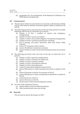 Energy Bill                                                                           95
Part 6 — Final


           (d)   paragraphs 54 to 56 (amendments of the Radioactive Substances Act
                 1993) extend to Scotland only.

125     Commencement
  (1)    The provisions of this Act come into force on such day as the Secretary of State
         may by order made by statutory instrument appoint, subject to subsections (2)      5
         and (3).
  (2)    The following provisions come into force at the end of the period of 2 months
         beginning with the day on which this Act is passed—
           (a) Chapter 4 of Part 1 (conflicts of interest and contingency
                 arrangements);                                                             10
           (b) Chapter 6 of Part 1 (access to markets);
            (c) Chapter 7 of Part 1 (renewables obligation: transitional arrangements);
           (d) Chapter 8 of Part 1 (emissions performance standard);
           (e) Part 4 (strategy and policy statement), other than section 116(1)
                 (repeals);                                                                 15
            (f) section 117 (consumer redress orders);
           (g) section 118 (offshore transmission systems);
           (h) section 119 (fees in respect of decommissioning and clean-up of nuclear
                 sites).
  (3)    The following provisions come into force on the day on which this Act is           20
         passed—
           (a) Chapter 1 of Part 1 (general considerations);
           (b) Chapter 2 of Part 1 (contracts for difference);
            (c) Chapter 3 of Part 1 (capacity market);
           (d) Chapter 5 of Part 1 (investment contracts);                                  25
           (e) Chapter 9 of Part 1 (miscellaneous);
            (f) section 91 (subordinate legislation under Part 2);
           (g) section 92(1) (power to make transitional provision in relation to Part
                 2);
           (h) section 93 (transfer of staff etc for purposes of Part 2);                   30
            (i) section 94(2) (power to make consequential amendments in relation to
                 Part 2);
             (j) section 96 (review of Part 2);
           (k) section 120 (review of Part 5);
            (l) the provisions of this Part (including this section).                       35
  (4)    An order under subsection (1) may—
          (a) appoint different days for different purposes;
          (b) make transitional provision and savings.

126     Short title
         This Act may be cited as the Energy Act 2013.                                      40
 