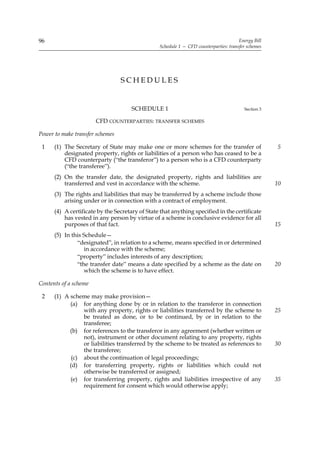 96                                                                                     Energy Bill
                                                 Schedule 1 — CFD counterparties: transfer schemes




                                 SCHEDULES


                                      SCHEDULE 1                                         Section 3

                       CFD COUNTERPARTIES: TRANSFER SCHEMES

Power to make transfer schemes

 1    (1) The Secretary of State may make one or more schemes for the transfer of                    5
          designated property, rights or liabilities of a person who has ceased to be a
          CFD counterparty (“the transferor”) to a person who is a CFD counterparty
          (“the transferee”).
      (2) On the transfer date, the designated property, rights and liabilities are
          transferred and vest in accordance with the scheme.                                        10
      (3) The rights and liabilities that may be transferred by a scheme include those
          arising under or in connection with a contract of employment.
      (4) A certificate by the Secretary of State that anything specified in the certificate
          has vested in any person by virtue of a scheme is conclusive evidence for all
          purposes of that fact.                                                                     15
      (5) In this Schedule—
               “designated”, in relation to a scheme, means specified in or determined
                  in accordance with the scheme;
               “property” includes interests of any description;
               “the transfer date” means a date specified by a scheme as the date on                 20
                  which the scheme is to have effect.

Contents of a scheme

 2    (1) A scheme may make provision—
            (a) for anything done by or in relation to the transferor in connection
                 with any property, rights or liabilities transferred by the scheme to               25
                 be treated as done, or to be continued, by or in relation to the
                 transferee;
            (b) for references to the transferor in any agreement (whether written or
                 not), instrument or other document relating to any property, rights
                 or liabilities transferred by the scheme to be treated as references to             30
                 the transferee;
             (c) about the continuation of legal proceedings;
            (d) for transferring property, rights or liabilities which could not
                 otherwise be transferred or assigned;
            (e) for transferring property, rights and liabilities irrespective of any                35
                 requirement for consent which would otherwise apply;
 