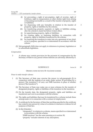 Energy Bill                                                                                97
Schedule 1 — CFD counterparties: transfer schemes

               (f)   for preventing a right of pre-emption, right of reverter, right of
                     forfeiture, right to compensation or other similar right from arising
                     or becoming exercisable as a result of the transfer of property, rights
                     or liabilities;
               (g)   for dispensing with any formality in relation to the transfer of             5
                     property, rights or liabilities by the scheme;
               (h)   for transferring property acquired, or rights or liabilities arising,
                     after the scheme is made but before it takes effect;
               (i)   for apportioning property, rights or liabilities;
               (j)   for creating rights, or imposing liabilities, in connection with             10
                     property, rights or liabilities transferred by the scheme;
               (k)   for requiring the transferee to enter into any agreement of any kind,
                     or for a purpose, specified in or determined in accordance with the
                     scheme.
       (2) Sub-paragraph (1)(b) does not apply to references in primary legislation or            15
           in subordinate legislation.

Compensation

 3          A scheme may contain provision for the payment of compensation by the
            Secretary of State to any person whose interests are adversely affected by it.




                                            SCHEDULE 2                               Section 30   20

                        ORDERS UNDER SECTION 30: TRANSFER SCHEMES

Power to make transfer schemes

 1     (1) The Secretary of State may exercise the power in sub-paragraph (2) in
           connection with the making of an order under section 30 providing for a
           person (“the transferee”) to carry out EMR functions in place of another               25
           person (“the transferor”).
       (2) The Secretary of State may make one or more schemes for the transfer of
           designated property, rights or liabilities of the transferor to the transferee.
       (3) On the transfer date, the designated property, rights and liabilities are
           transferred and vest in accordance with the scheme.                                    30
       (4) The rights and liabilities that may be transferred by a scheme include those
           arising under or in connection with a contract of employment.
       (5) A certificate by the Secretary of State that anything specified in the certificate
           has vested in any person by virtue of a scheme is conclusive evidence for all
           purposes of that fact.                                                                 35
       (6) In this Schedule—
                “designated”, in relation to a scheme, means specified in or determined
                   in accordance with the scheme;
                “EMR functions” has the same meaning as in section 30;
                “property” includes interests of any description;                                 40
 