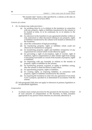 98                                                                                     Energy Bill
                                            Schedule 2 — Orders under section 30: transfer schemes

               “the transfer date” means a date specified by a scheme as the date on
                  which the scheme is to have effect.

Contents of a scheme

 2    (1) A scheme may make provision—
            (a) for anything done by or in relation to the transferor in connection                  5
                  with any property, rights or liabilities transferred by the scheme to
                  be treated as done, or to be continued, by or in relation to the
                  transferee;
            (b) for references to the transferor in any agreement (whether written or
                  not), instrument or other document relating to any property, rights                10
                  or liabilities transferred by the scheme to be treated as references to
                  the transferee;
             (c) about the continuation of legal proceedings;
            (d) for transferring property, rights or liabilities which could not
                  otherwise be transferred or assigned;                                              15
            (e) for transferring property, rights and liabilities irrespective of any
                  requirement for consent which would otherwise apply;
             (f) for preventing a right of pre-emption, right of reverter, right of
                  forfeiture, right to compensation or other similar right from arising
                  or becoming exercisable as a result of the transfer of property, rights            20
                  or liabilities;
            (g) for dispensing with any formality in relation to the transfer of
                  property, rights or liabilities by the scheme;
            (h) for transferring property acquired, or rights or liabilities arising,
                  after the scheme is made but before it takes effect;                               25
             (i) for apportioning property, rights or liabilities;
              (j) for creating rights, or imposing liabilities, in connection with
                  property, rights or liabilities transferred by the scheme;
            (k) for requiring the transferee to enter into any agreement of any kind,
                  or for a purpose, specified in or determined in accordance with the                30
                  scheme.
      (2) Sub-paragraph (1)(b) does not apply to references in primary legislation or
          in subordinate legislation.

Compensation

 3        A scheme must contain provision for the payment by the Secretary of State                  35
          of such amounts of compensation as the Secretary of State considers
          appropriate to any person whose interests are adversely affected by it.
 