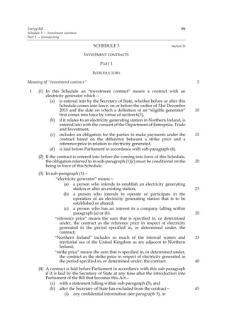 Energy Bill                                                                              99
Schedule 3 — Investment contracts
Part 1 — Introductory

                                        SCHEDULE 3                                 Section 33

                                    INVESTMENT CONTRACTS

                                           PART 1

                                       INTRODUCTORY

Meaning of “investment contract”                                                                5

 1     (1) In this Schedule an “investment contract” means a contract with an
           electricity generator which—
              (a) is entered into by the Secretary of State, whether before or after this
                   Schedule comes into force, on or before the earlier of 31st December
                   2015 and the date on which a definition of an “eligible generator”           10
                   first comes into force by virtue of section 6(3),
             (b) if it relates to an electricity generating station in Northern Ireland, is
                   entered into with the consent of the Department of Enterprise, Trade
                   and Investment,
              (c) includes an obligation for the parties to make payments under the             15
                   contract based on the difference between a strike price and a
                   reference price in relation to electricity generated,
             (d) is laid before Parliament in accordance with sub-paragraph (4).
       (2) If the contract is entered into before the coming into force of this Schedule,
           the obligation referred to in sub-paragraph (1)(c) must be conditional on the        20
           being in force of this Schedule.
       (3) In sub-paragraph (1)—
                 “electricity generator” means—
                      (a) a person who intends to establish an electricity generating
                            station or alter an existing station;                               25
                     (b) a person who intends to operate or participate in the
                            operation of an electricity generating station that is to be
                            established or altered;
                      (c) a person who has an interest in a company falling within
                            paragraph (a) or (b).                                               30
                “reference price” means the sum that is specified in, or determined
                   under, the contract as the reference price in respect of electricity
                   generated in the period specified in, or determined under, the
                   contract;
                “Northern Ireland” includes so much of the internal waters and                  35
                   territorial sea of the United Kingdom as are adjacent to Northern
                   Ireland;
                “strike price” means the sum that is specified in, or determined under,
                   the contract as the strike price in respect of electricity generated in
                   the period specified in, or determined under, the contract.                  40
       (4) A contract is laid before Parliament in accordance with this sub-paragraph
           if it is laid by the Secretary of State at any time after the introduction into
           Parliament of the Bill that becomes this Act—
              (a) with a statement falling within sub-paragraph (5), and
              (b) after the Secretary of State has excluded from the contract—                  45
                        (i) any confidential information (see paragraph 3), or
 