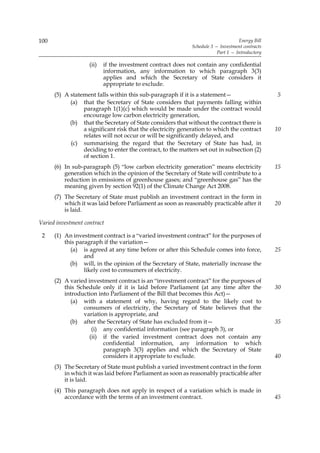 100                                                                                Energy Bill
                                                             Schedule 3 — Investment contracts
                                                                         Part 1 — Introductory

                    (ii)   if the investment contract does not contain any confidential
                           information, any information to which paragraph 3(3)
                           applies and which the Secretary of State considers it
                           appropriate to exclude.
      (5) A statement falls within this sub-paragraph if it is a statement—                      5
            (a) that the Secretary of State considers that payments falling within
                 paragraph 1(1)(c) which would be made under the contract would
                 encourage low carbon electricity generation,
            (b) that the Secretary of State considers that without the contract there is
                 a significant risk that the electricity generation to which the contract        10
                 relates will not occur or will be significantly delayed, and
            (c) summarising the regard that the Secretary of State has had, in
                 deciding to enter the contract, to the matters set out in subsection (2)
                 of section 1.
      (6) In sub-paragraph (5) “low carbon electricity generation” means electricity             15
          generation which in the opinion of the Secretary of State will contribute to a
          reduction in emissions of greenhouse gases; and “greenhouse gas” has the
          meaning given by section 92(1) of the Climate Change Act 2008.
      (7) The Secretary of State must publish an investment contract in the form in
          which it was laid before Parliament as soon as reasonably practicable after it         20
          is laid.

Varied investment contract

 2    (1) An investment contract is a “varied investment contract” for the purposes of
          this paragraph if the variation—
            (a) is agreed at any time before or after this Schedule comes into force,            25
                  and
            (b) will, in the opinion of the Secretary of State, materially increase the
                  likely cost to consumers of electricity.
      (2) A varied investment contract is an “investment contract” for the purposes of
          this Schedule only if it is laid before Parliament (at any time after the              30
          introduction into Parliament of the Bill that becomes this Act)—
            (a) with a statement of why, having regard to the likely cost to
                 consumers of electricity, the Secretary of State believes that the
                 variation is appropriate, and
            (b) after the Secretary of State has excluded from it—                               35
                     (i) any confidential information (see paragraph 3), or
                    (ii) if the varied investment contract does not contain any
                         confidential information, any information to which
                         paragraph 3(3) applies and which the Secretary of State
                         considers it appropriate to exclude.                                    40
      (3) The Secretary of State must publish a varied investment contract in the form
          in which it was laid before Parliament as soon as reasonably practicable after
          it is laid.
      (4) This paragraph does not apply in respect of a variation which is made in
          accordance with the terms of an investment contract.                                   45
 
