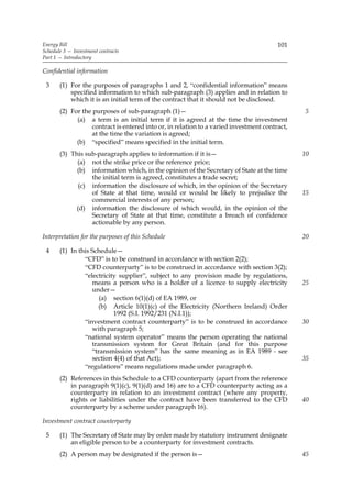 Energy Bill                                                                             101
Schedule 3 — Investment contracts
Part 1 — Introductory

Confidential information

 3     (1) For the purposes of paragraphs 1 and 2, “confidential information” means
           specified information to which sub-paragraph (3) applies and in relation to
           which it is an initial term of the contract that it should not be disclosed.
       (2) For the purposes of sub-paragraph (1)—                                              5
             (a) a term is an initial term if it is agreed at the time the investment
                   contract is entered into or, in relation to a varied investment contract,
                   at the time the variation is agreed;
             (b) “specified” means specified in the initial term.
       (3) This sub-paragraph applies to information if it is—                                 10
             (a) not the strike price or the reference price;
             (b) information which, in the opinion of the Secretary of State at the time
                  the initial term is agreed, constitutes a trade secret;
              (c) information the disclosure of which, in the opinion of the Secretary
                  of State at that time, would or would be likely to prejudice the             15
                  commercial interests of any person;
             (d) information the disclosure of which would, in the opinion of the
                  Secretary of State at that time, constitute a breach of confidence
                  actionable by any person.

Interpretation for the purposes of this Schedule                                               20

 4     (1) In this Schedule—
                “CFD” is to be construed in accordance with section 2(2);
                “CFD counterparty” is to be construed in accordance with section 3(2);
                “electricity supplier”, subject to any provision made by regulations,
                   means a person who is a holder of a licence to supply electricity           25
                   under—
                      (a) section 6(1)(d) of EA 1989, or
                     (b) Article 10(1)(c) of the Electricity (Northern Ireland) Order
                           1992 (S.I. 1992/231 (N.I.1));
                “investment contract counterparty” is to be construed in accordance            30
                   with paragraph 5;
                “national system operator” means the person operating the national
                   transmission system for Great Britain (and for this purpose
                   “transmission system” has the same meaning as in EA 1989 - see
                   section 4(4) of that Act);                                                  35
                “regulations” means regulations made under paragraph 6.
       (2) References in this Schedule to a CFD counterparty (apart from the reference
           in paragraph 9(1)(c), 9(1)(d) and 16) are to a CFD counterparty acting as a
           counterparty in relation to an investment contract (where any property,
           rights or liabilities under the contract have been transferred to the CFD           40
           counterparty by a scheme under paragraph 16).

Investment contract counterparty

 5     (1) The Secretary of State may by order made by statutory instrument designate
           an eligible person to be a counterparty for investment contracts.
       (2) A person may be designated if the person is—                                        45
 