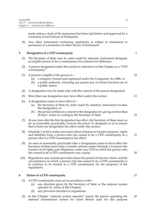 Energy Bill                                                                                  3
Part 1 — Electricity Market Reform
Chapter 2 — Contracts for Difference


            made unless a draft of the instrument has been laid before and approved by a
            resolution of each House of Parliament.
     (9)    Any other instrument containing regulations is subject to annulment in
            pursuance of a resolution of either House of Parliament.

3          Designation of a CFD counterparty                                                      5
     (1)    The Secretary of State may by order made by statutory instrument designate
            an eligible person to be a counterparty for contracts for difference.
     (2)    A person designated under this section is referred to in this Chapter as a “CFD
            counterparty”.
     (3)    A person is eligible if the person is—                                                10
              (a) a company formed and registered under the Companies Act 2006, or
              (b) a public authority, including any person any of whose functions are of
                   a public nature.
     (4)    A designation may be made only with the consent of the person designated.
     (5)    More than one designation may have effect under this section.                         15
     (6)    A designation ceases to have effect if—
              (a) the Secretary of State by order made by statutory instrument revokes
                   the designation, or
              (b) the person withdraws consent to the designation by giving not less than
                   28 days’ notice in writing to the Secretary of State.                          20
     (7)    At any time after the first designation has effect, the Secretary of State must, so
            far as reasonably practicable, exercise the power to designate so as to ensure
            that at least one designation has effect under this section.
     (8)    Schedule 1 (which makes provision about schemes to transfer property, rights
            and liabilities from a person who has ceased to be a CFD counterparty to a            25
            person who is a CFD counterparty) has effect.
     (9)    As soon as reasonably practicable after a designation ceases to have effect the
            Secretary of State must make a transfer scheme under Schedule 1 to ensure the
            transfer of all rights and obligations under any CFD to which the person who
            has ceased to be a CFD counterparty was a party.                                      30
    (10)    Regulations may include provision about the period of time for which, and the
            circumstances in which, a person who has ceased to be a CFD counterparty is
            to continue to be treated as a CFD counterparty for the purposes of the
            regulations.

4          Duties of a CFD counterparty                                                           35
     (1)    A CFD counterparty must act in accordance with—
              (a) any direction given by the Secretary of State or the national system
                  operator by virtue of this Chapter;
              (b) any provision included in regulations.
     (2)    In this Chapter “national system operator” means the person operating the             40
            national transmission system for Great Britain (and for this purpose
 