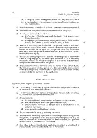 102                                                                               Energy Bill
                                                            Schedule 3 — Investment contracts
                                                                        Part 1 — Introductory

             (a)   a company formed and registered under the Companies Act 2006, or
             (b)   a public authority, including any person any of whose functions are
                   of a public nature.
      (3) A designation may be made only with the consent of the person designated.
      (4) More than one designation may have effect under this paragraph.                       5
      (5) A designation ceases to have effect if—
            (a) the Secretary of State by order made by statutory instrument revokes
                 the designation, or
            (b) the person withdraws consent to the designation by giving not less
                 than 28 days’ notice in writing to the Secretary of State.                     10
      (6) As soon as reasonably practicable after a designation ceases to have effect
          the Secretary of State must make a transfer scheme under paragraph 16 to
          ensure the transfer of all rights and obligations under any investment
          contract to which the person who has ceased to be an investment contract
          counterparty was a party.                                                             15
      (7) If necessary for the purposes of a transfer scheme required to be made by
          virtue of sub-paragraph (6), the Secretary of State must, so far as reasonably
          practicable, exercise the power to designate so as to ensure that at least one
          designation has effect under this paragraph.
      (8) Regulations may include provision about the period of time for which, and             20
          the circumstances in which, a person who has ceased to be an investment
          contract counterparty is to continue to be treated as an investment contract
          counterparty for the purposes of the regulations.

                                          PART 2

                                 REGULATIONS: GENERAL                                           25

Regulations for the purposes of investment contracts

 6    (1) The Secretary of State may by regulations make further provision about or
          in connection with investment contracts.
      (2) The provision which may be made by regulations includes, but is not limited
          to, the provision described in this Schedule.                                         30
      (3) Regulations may—
            (a) include incidental, supplementary and consequential provision;
            (b) make transitory or transitional provision or savings;
             (c) make different provision for different cases or circumstances or for
                 different purposes;                                                            35
            (d) make provision subject to exceptions.
      (4) Regulations are to be made by statutory instrument.
      (5) An instrument containing regulations which make provision falling within
          paragraph 7 or 8 (whether or not also making any other provision) may not
          be made unless a draft of the instrument has been laid before, and approved           40
          by a resolution of, each House of Parliament.
      (6) Any other instrument containing regulations is subject to annulment in
          pursuance of a resolution of either House of Parliament.
 