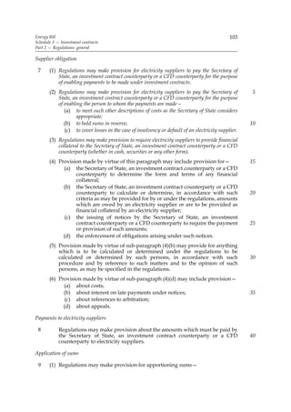 Energy Bill                                                                                   103
Schedule 3 — Investment contracts
Part 2 — Regulations: general

Supplier obligation

 7     (1) Regulations may make provision for electricity suppliers to pay the Secretary of
           State, an investment contract counterparty or a CFD counterparty for the purpose
           of enabling payments to be made under investment contracts.
       (2) Regulations may make provision for electricity suppliers to pay the Secretary of          5
           State, an investment contract counterparty or a CFD counterparty for the purpose
           of enabling the person to whom the payments are made—
              (a) to meet such other descriptions of costs as the Secretary of State considers
                    appropriate;
              (b) to hold sums in reserve;                                                           10
              (c) to cover losses in the case of insolvency or default of an electricity supplier.
       (3) Regulations may make provision to require electricity suppliers to provide financial
           collateral to the Secretary of State, an investment contract counterparty or a CFD
           counterparty (whether in cash, securities or any other form).
       (4) Provision made by virtue of this paragraph may include provision for—                     15
             (a) the Secretary of State, an investment contract counterparty or a CFD
                  counterparty to determine the form and terms of any financial
                  collateral;
             (b) the Secretary of State, an investment contract counterparty or a CFD
                  counterparty to calculate or determine, in accordance with such                    20
                  criteria as may be provided for by or under the regulations, amounts
                  which are owed by an electricity supplier or are to be provided as
                  financial collateral by an electricity supplier;
              (c) the issuing of notices by the Secretary of State, an investment
                  contract counterparty or a CFD counterparty to require the payment                 25
                  or provision of such amounts;
             (d) the enforcement of obligations arising under such notices.
       (5) Provision made by virtue of sub-paragraph (4)(b) may provide for anything
           which is to be calculated or determined under the regulations to be
           calculated or determined by such persons, in accordance with such                         30
           procedure and by reference to such matters and to the opinion of such
           persons, as may be specified in the regulations.
       (6) Provision made by virtue of sub-paragraph (4)(d) may include provision—
             (a) about costs;
             (b) about interest on late payments under notices;                                      35
              (c) about references to arbitration;
             (d) about appeals.

Payments to electricity suppliers

 8          Regulations may make provision about the amounts which must be paid by
            the Secretary of State, an investment contract counterparty or a CFD                     40
            counterparty to electricity suppliers.

Application of sums

 9     (1) Regulations may make provision for apportioning sums—
 
