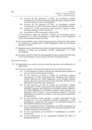 104                                                                               Energy Bill
                                                             Schedule 3 — Investment contracts
                                                                 Part 2 — Regulations: general

            (a)  received by the Secretary of State, an investment contract
                 counterparty or a CFD counterparty from electricity suppliers under
                 provision made by virtue of paragraph 7;
            (b) received by the Secretary of State, an investment contract
                 counterparty or a CFD counterparty under an investment contract,                5
             (c) received by a CFD counterparty from electricity suppliers under
                 provision made by virtue of section 5;
            (d) received by a CFD counterparty under a CFD,
          in circumstances where the Secretary of State, an investment contract
          counterparty or a CFD counterparty is unable fully to meet obligations                 10
          under an investment contract or a CFD.
      (2) Provision made by virtue of sub-paragraph (1) may include provision about
          the meaning of “unable fully to meet obligations under an investment
          contract or a CFD”.
      (3) Regulations may make provision about the application of sums held by the               15
          Secretary of State, an investment contract counterparty or a CFD
          counterparty.
      (4) Provision made by virtue of sub-paragraph (3) may include provision that
          sums are to be paid, or not to be paid, into the Consolidated Fund.

Information and advice                                                                           20

 10   (1) Regulations may make provision about the provision and publication of
          information.
      (2) Provision made by virtue of sub-paragraph (1) may include provision—
            (a) for the Secretary of State to require the national system operator to
                 provide advice to the Secretary of State;                                       25
            (b) for the Secretary of State to require an investment contract
                 counterparty, a CFD counterparty, the Authority, the Northern
                 Ireland Authority for Utility Regulation or the Northern Ireland
                 system operator to provide advice to the Secretary of State or any
                 other person specified in the regulations;                                      30
             (c) for the Secretary of State to require an investment contract
                 counterparty, a CFD counterparty, the national system operator,
                 electricity suppliers, the Authority, the Northern Ireland Authority
                 for Utility Regulation, the Northern Ireland system operator or a
                 generator who is party to an investment contract to provide                     35
                 information to the Secretary of State or any other person specified in
                 the regulations;
            (d) for the national system operator to require information to be
                 provided to it by an investment contract counterparty, a CFD
                 counterparty, a generator who is party to an investment contract or             40
                 the Northern Ireland system operator;
            (e) for an investment contract counterparty or a CFD counterparty to
                 require information to be provided to it by electricity suppliers or the
                 Northern Ireland system operator;
             (f) for the classification and protection of confidential or sensitive              45
                 information;
            (g) for the enforcement of any requirement imposed by virtue of
                 paragraphs (a) to (f).
 