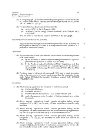 Energy Bill                                                                           105
Schedule 3 — Investment contracts
Part 2 — Regulations: general

       (3) In sub-paragraph (2) “Northern Ireland system operator” means the holder
           of a licence under Article 10(1)(b) of the Electricity (Northern Ireland) Order
           1992 (S.I. 1992/231 (N.I.1)).
       (4) The prohibition on disclosure of information by—
             (a) section 105(1) of the Utilities Act 2000;                                   5
             (b) Article 63(1) of the Energy (Northern Ireland) Order 2003 (S.I. 2003/
                  419 (N.I.6));
           does not apply to a disclosure required by virtue of this paragraph.

Investment contracts: functions of the Authority

 11         Regulations may make provision conferring functions on the Authority for         10
            the purpose of offering advice to, or making determinations on behalf of, a
            party to an investment contract.

Enforcement

 12    (1) Regulations may include provision for requirements under the regulations
           to be enforceable—                                                                15
              (a) by the Authority as if they were relevant requirements on a regulated
                   person for the purposes of section 25 of EA 1989;
             (b) by the Northern Ireland Authority for Utility Regulations as if they
                   were relevant requirements on a regulated person for the purposes
                   of Article 41A of the Energy (Northern Ireland) Order 2003 (S.I 2003/     20
                   419 (N.I. 6)).
       (2) Provision made by virtue of sub-paragraph (1)(b) may be made in relation
           only to the enforcement of requirements imposed on the holder of a licence
           under Article 10(1)(c) of the Electricity (Northern Ireland) Order 1992 (S.I.
           1992/231 (N.I.1)).                                                                25

Consultation

 13    (1) Before making regulations the Secretary of State must consult—
             (a) the Scottish Ministers,
             (b) the Welsh Ministers,
              (c) the Department of Enterprise, Trade and Investment, and                    30
             (d) such other persons as the Secretary of State considers it appropriate
                  to consult.
       (2) Before making regulations which contain provision falling within
           paragraph 7, 8 or 14(2), the Secretary of State must also consult electricity
           suppliers.                                                                        35
       (3) Before making regulations which contain provision falling within
           paragraph 9, the Secretary of State must also consult electricity suppliers and
           any electricity generator who is party to an investment contract.
       (4) Before making regulations which contain provision falling within
           paragraph 11 or 12(1)(a), the Secretary of State must also consult the            40
           Authority.
       (5) Before making regulations which contain provision falling within
           paragraph 12(1)(a), the Secretary of State must also consult any person who
           is a holder of a licence under section 6(1)(d) of EA 1989.
 