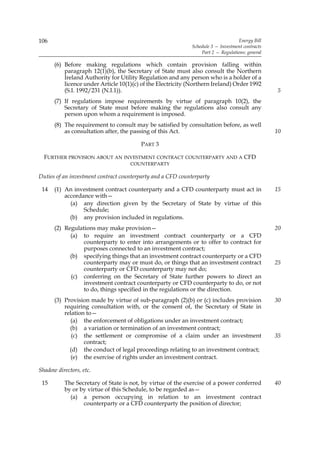 106                                                                               Energy Bill
                                                             Schedule 3 — Investment contracts
                                                                 Part 2 — Regulations: general

      (6) Before making regulations which contain provision falling within
          paragraph 12(1)(b), the Secretary of State must also consult the Northern
          Ireland Authority for Utility Regulation and any person who is a holder of a
          licence under Article 10(1)(c) of the Electricity (Northern Ireland) Order 1992
          (S.I. 1992/231 (N.I.1)).                                                               5
      (7) If regulations impose requirements by virtue of paragraph 10(2), the
          Secretary of State must before making the regulations also consult any
          person upon whom a requirement is imposed.
      (8) The requirement to consult may be satisfied by consultation before, as well
          as consultation after, the passing of this Act.                                        10

                                        PART 3

  FURTHER PROVISION ABOUT AN INVESTMENT CONTRACT COUNTERPARTY AND A CFD
                                    COUNTERPARTY

Duties of an investment contract counterparty and a CFD counterparty

 14   (1) An investment contract counterparty and a CFD counterparty must act in                 15
          accordance with—
            (a) any direction given by the Secretary of State by virtue of this
                 Schedule;
            (b) any provision included in regulations.
      (2) Regulations may make provision—                                                        20
            (a) to require an investment contract counterparty or a CFD
                 counterparty to enter into arrangements or to offer to contract for
                 purposes connected to an investment contract;
            (b) specifying things that an investment contract counterparty or a CFD
                 counterparty may or must do, or things that an investment contract              25
                 counterparty or CFD counterparty may not do;
            (c) conferring on the Secretary of State further powers to direct an
                 investment contract counterparty or CFD counterparty to do, or not
                 to do, things specified in the regulations or the direction.
      (3) Provision made by virtue of sub-paragraph (2)(b) or (c) includes provision             30
          requiring consultation with, or the consent of, the Secretary of State in
          relation to—
            (a) the enforcement of obligations under an investment contract;
            (b) a variation or termination of an investment contract;
             (c) the settlement or compromise of a claim under an investment                     35
                  contract;
            (d) the conduct of legal proceedings relating to an investment contract;
             (e) the exercise of rights under an investment contract.

Shadow directors, etc.

 15       The Secretary of State is not, by virtue of the exercise of a power conferred          40
          by or by virtue of this Schedule, to be regarded as—
            (a) a person occupying in relation to an investment contract
                 counterparty or a CFD counterparty the position of director;
 