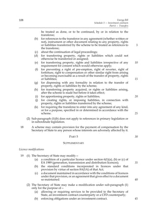 108                                                                                 Energy Bill
                                                              Schedule 3 — Investment contracts
                                                                             Part 4 — Transfers

                   be treated as done, or to be continued, by or in relation to the
                   transferee;
            (b)    for references to the transferor in any agreement (whether written or
                   not), instrument or other document relating to any property, rights
                   or liabilities transferred by the scheme to be treated as references to        5
                   the transferee;
             (c)   about the continuation of legal proceedings;
            (d)    for transferring property, rights or liabilities which could not
                   otherwise be transferred or assigned;
             (e)   for transferring property, rights and liabilities irrespective of any          10
                   requirement for consent which would otherwise apply;
             (f)   for preventing a right of pre-emption, right of reverter, right of
                   forfeiture, right to compensation or other similar right from arising
                   or becoming exercisable as a result of the transfer of property, rights
                   or liabilities;                                                                15
            (g)    for dispensing with any formality in relation to the transfer of
                   property, rights or liabilities by the scheme;
            (h)    for transferring property acquired, or rights or liabilities arising,
                   after the scheme is made but before it takes effect;
             (i)   for apportioning property, rights or liabilities;                              20
             (j)   for creating rights, or imposing liabilities, in connection with
                   property, rights or liabilities transferred by the scheme;
            (k)    for requiring the transferee to enter into any agreement of any kind,
                   or for a purpose, specified in or determined in accordance with the
                   scheme.                                                                        25
      (2) Sub-paragraph (1)(b) does not apply to references in primary legislation or
          in subordinate legislation.
 18       A scheme may contain provision for the payment of compensation by the
          Secretary of State to any person whose interests are adversely affected by it.

                                         PART 5                                                   30

                                    SUPPLEMENTARY

Licence modifications

 19   (1) The Secretary of State may modify—
            (a) a condition of a particular licence under section 6(1)(a), (b) or (c) of
                 EA 1989 (generation, transmission and distribution licences);                    35
            (b) the standard conditions incorporated in licences under that
                 provision by virtue of section 8A(1A) of that Act;
            (c) a document maintained in accordance with the conditions of licences
                 under that provision, or an agreement that gives effect to a document
                 so maintained.                                                                   40
      (2) The Secretary of State may make a modification under sub-paragraph (1)
          only for the purpose of—
            (a) allowing or requiring services to be provided to the Secretary of
                 State, an investment contract counterparty or a CFD counterparty;
            (b) enforcing obligations under an investment contract.                               45
 