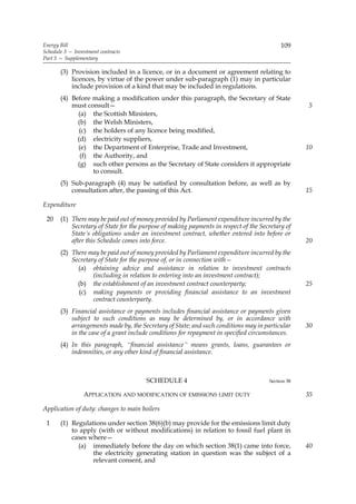 Energy Bill                                                                                109
Schedule 3 — Investment contracts
Part 5 — Supplementary

       (3) Provision included in a licence, or in a document or agreement relating to
           licences, by virtue of the power under sub-paragraph (1) may in particular
           include provision of a kind that may be included in regulations.
       (4) Before making a modification under this paragraph, the Secretary of State
           must consult—                                                                           5
             (a) the Scottish Ministers,
             (b) the Welsh Ministers,
              (c) the holders of any licence being modified,
             (d) electricity suppliers,
             (e) the Department of Enterprise, Trade and Investment,                               10
              (f) the Authority, and
             (g) such other persons as the Secretary of State considers it appropriate
                  to consult.
       (5) Sub-paragraph (4) may be satisfied by consultation before, as well as by
           consultation after, the passing of this Act.                                            15

Expenditure

 20    (1) There may be paid out of money provided by Parliament expenditure incurred by the
           Secretary of State for the purpose of making payments in respect of the Secretary of
           State’s obligations under an investment contract, whether entered into before or
           after this Schedule comes into force.                                                   20
       (2) There may be paid out of money provided by Parliament expenditure incurred by the
           Secretary of State for the purpose of, or in connection with—
             (a) obtaining advice and assistance in relation to investment contracts
                   (including in relation to entering into an investment contract);
             (b) the establishment of an investment contract counterparty;                         25
             (c) making payments or providing financial assistance to an investment
                   contract counterparty.
       (3) Financial assistance or payments includes financial assistance or payments given
           subject to such conditions as may be determined by, or in accordance with
           arrangements made by, the Secretary of State; and such conditions may in particular     30
           in the case of a grant include conditions for repayment in specified circumstances.
       (4) In this paragraph, “financial assistance” means grants, loans, guarantees or
           indemnities, or any other kind of financial assistance.



                                       SCHEDULE 4                                     Section 38

                 APPLICATION AND MODIFICATION OF EMISSIONS LIMIT DUTY                              35

Application of duty: changes to main boilers

 1     (1) Regulations under section 38(6)(b) may provide for the emissions limit duty
           to apply (with or without modifications) in relation to fossil fuel plant in
           cases where—
             (a) immediately before the day on which section 38(1) came into force,                40
                  the electricity generating station in question was the subject of a
                  relevant consent, and
 