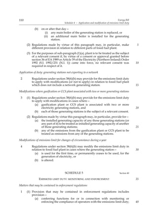 110                                                                                        Energy Bill
                                      Schedule 4 — Application and modification of emissions limit duty

             (b)    on or after that day—
                       (i) any main boiler of the generating station is replaced, or
                      (ii) an additional main boiler is installed for the generating
                            station.
      (2) Regulations made by virtue of this paragraph may, in particular, make                           5
          different provision in relation to different parts of fossil fuel plant.
      (3) For the purposes of sub-paragraph (1)(a), plant is to be treated as the subject
          of a relevant consent if, by virtue of a consent or approval granted before
          section 36 of EA 1989 or Article 39 of the Electricity (Northern Ireland) Order
          1992 (S.I. 1992/231 (N.I. 1)) came into force, no relevant consent was                          10
          required in respect of it.

Application of duty: generating stations not exporting to a network

 2        Regulations under section 38(6)(b) may provide for the emissions limit duty
          to apply with modifications (or not to apply) in relation to fossil fuel plant
          which does not include a network generating station.                                            15

Modifications where gasification or CCS plant associated with two or more generating stations

 3    (1) Regulations under section 38(6)(b) may provide for the emissions limit duty
          to apply with modifications in cases where—
             (a) gasification plant or CCS plant is associated with two or more
                 electricity generating stations, and                                                     20
            (b) each of those generating stations is the subject of a relevant consent.
      (2) Regulations made by virtue this paragraph may, in particular, provide for—
            (a) the installed generating capacity of any those generating stations (or
                 any part of it) to be treated as installed generating capacity of another
                 of those generating stations;                                                            25
            (b) any of the emissions from the gasification plant or CCS plant to be
                 treated as emissions from any of the generating stations.

Modifications of emissions limit for changes of circumstance during a year

 4        Regulations under section 38(6)(b) may modify the emissions limit duty in
          relation to fossil fuel plant in cases where the generating station—                            30
            (a) is used for the first time, or permanently ceases to be used, for the
                  generation of electricity, or
            (b) is altered.



                                      SCHEDULE 5                                             Section 40

                   EMISSIONS LIMIT DUTY: MONITORING AND ENFORCEMENT                                       35

Matters that may be contained in enforcement regulations

 1    (1) Provision that may be contained in enforcement regulations includes
          provision—
            (a) conferring functions for or in connection with monitoring or
                 enforcing the compliance of operators with the emissions limit duty;                     40
 
