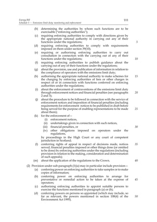 Energy Bill                                                                             111
Schedule 5 — Emissions limit duty: monitoring and enforcement

               (b)    determining the authorities by whom such functions are to be
                      exercisable (“enforcing authorities”);
               (c)    requiring enforcing authorities to comply with directions given by
                      the appropriate national authority in carrying out any of their
                      functions under the regulations;                                         5
              (d)     requiring enforcing authorities to comply with requirements
                      imposed on them under section 39(10);
               (e)    requiring or authorising enforcing authorities to carry out
                      consultation in connection with the carrying out of any of their
                      functions under the regulations;                                         10
               (f)    requiring enforcing authorities to publish guidance about the
                      carrying out of any of their functions under the regulations;
               (g)    about the provision, use and publication of information in relation to
                      the compliance of operators with the emissions limit duty;
               (h)    authorising the appropriate national authority to make schemes for       15
                      the charging by enforcing authorities of fees or other charges in
                      respect of or in connection with functions conferred on enforcing
                      authorities under the regulations;
               (i)    about the enforcement of contraventions of the emissions limit duty
                      through enforcement notices and financial penalties (see paragraphs      20
                      2 and 3);
                (j)   about the procedure to be followed in connection with the service of
                      enforcement notices and imposition of financial penalties (including
                      requirements for enforcement notices to be published in draft before
                      being served for the purpose of enabling representations to be made      25
                      about them);
               (k)    for the enforcement of—
                          (i) enforcement notices,
                         (ii) undertakings given in connection with such notices,
                        (iii) financial penalties, or                                          30
                        (iv) other obligations imposed on operators under the
                              regulations,
                      by proceedings in the High Court or any court of competent
                      jurisdiction in Scotland;
               (l)    conferring rights of appeal in respect of decisions made, notices        35
                      served, financial penalties imposed or other things done (or omitted
                      to be done) by enforcing authorities under the regulations (including
                      provision in relation to the making, consideration and determination
                      of such appeals);
              (m)     about the application of the regulations to the Crown.                   40
       (2) Provision under sub-paragraph (1)(a) may in particular include provision—
             (a) conferring power on enforcing authorities to take samples or to make
                  copies of information;
             (b) conferring power on enforcing authorities to arrange for
                  preventative or remedial action to be taken at the expense of                45
                  operators;
              (c) authorising enforcing authorities to appoint suitable persons to
                  exercise the functions mentioned in paragraph (a) or (b);
             (d) conferring powers on persons so appointed (which may include, so
                  far as relevant, the powers mentioned in section 108(4) of the               50
                  Environment Act 1995).
 