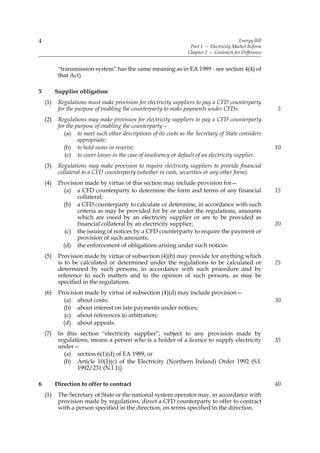 4                                                                                         Energy Bill
                                                                   Part 1 — Electricity Market Reform
                                                                  Chapter 2 — Contracts for Difference


           “transmission system” has the same meaning as in EA 1989 - see section 4(4) of
           that Act).

5         Supplier obligation
    (1)    Regulations must make provision for electricity suppliers to pay a CFD counterparty
           for the purpose of enabling the counterparty to make payments under CFDs.                     5
    (2)    Regulations may make provision for electricity suppliers to pay a CFD counterparty
           for the purpose of enabling the counterparty—
              (a) to meet such other descriptions of its costs as the Secretary of State considers
                    appropriate;
              (b) to hold sums in reserve;                                                               10
              (c) to cover losses in the case of insolvency or default of an electricity supplier.
    (3)    Regulations may make provision to require electricity suppliers to provide financial
           collateral to a CFD counterparty (whether in cash, securities or any other form).
    (4)    Provision made by virtue of this section may include provision for—
             (a) a CFD counterparty to determine the form and terms of any financial                     15
                  collateral;
             (b) a CFD counterparty to calculate or determine, in accordance with such
                  criteria as may be provided for by or under the regulations, amounts
                  which are owed by an electricity supplier or are to be provided as
                  financial collateral by an electricity supplier;                                       20
              (c) the issuing of notices by a CFD counterparty to require the payment or
                  provision of such amounts;
             (d) the enforcement of obligations arising under such notices.
    (5)    Provision made by virtue of subsection (4)(b) may provide for anything which
           is to be calculated or determined under the regulations to be calculated or                   25
           determined by such persons, in accordance with such procedure and by
           reference to such matters and to the opinion of such persons, as may be
           specified in the regulations.
    (6)    Provision made by virtue of subsection (4)(d) may include provision—
             (a) about costs;                                                                            30
             (b) about interest on late payments under notices;
              (c) about references to arbitration;
             (d) about appeals.
    (7)    In this section “electricity supplier”, subject to any provision made by
           regulations, means a person who is a holder of a licence to supply electricity                35
           under—
             (a) section 6(1)(d) of EA 1989, or
             (b) Article 10(1)(c) of the Electricity (Northern Ireland) Order 1992 (S.I.
                  1992/231 (N.I.1)).

6         Direction to offer to contract                                                                 40
    (1)    The Secretary of State or the national system operator may, in accordance with
           provision made by regulations, direct a CFD counterparty to offer to contract
           with a person specified in the direction, on terms specified in the direction.
 