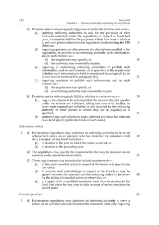 112                                                                                     Energy Bill
                                     Schedule 5 — Emissions limit duty: monitoring and enforcement

      (3) Provision under sub-paragraph (1)(g) may in particular include provision—
            (a) enabling enforcing authorities to use, for the purposes of their
                 functions conferred under the regulations in respect of fossil fuel
                 plant, information held for the purposes of their functions in relation
                 to any such plant conferred under regulations implementing the ETS                   5
                 Directive;
            (b) requiring operators, or other persons of a description specified in the
                 regulations, to provide to an enforcing authority such information,
                 and in such manner, as—
                     (i) the regulations may specify, or                                              10
                    (ii) the authority may reasonably require;
             (c) requiring or authorising enforcing authorities to publish such
                 information, and in such manner, as is specified in the regulations
                 (whether such information is held as mentioned in paragraph (a) or
                 is provided as mentioned in paragraph (b));                                          15
            (d) requiring operators to publish such information, and in such
                 manner, as—
                     (i) the regulations may specify, or
                    (ii) an enforcing authority may reasonably require.
      (4) Provision under sub-paragraph (1)(h) in relation to a scheme may—                           20
            (a) require the scheme to be so framed that the fees and charges payable
                 under the scheme are sufficient, taking one year with another, to
                 cover such expenditure (whether or not incurred by the enforcing
                 authority or other person to whom they are so payable) as is
                 specified;                                                                           25
            (b) authorise any such scheme to make different provision for different
                 cases (and specify particular kinds of such cases).

Enforcement notices

 2    (1) Enforcement regulations may authorise an enforcing authority to serve an
          enforcement notice on an operator who has breached the emissions limit                      30
          duty in respect of any fossil fuel plant—
            (a) in relation to the year in which the notice is served, or
            (b) in relation to the preceding year.
      (2) The regulations may specify the requirements that may be imposed on an
          operator under an enforcement notice.                                                       35
      (3) Those requirements may in particular include requirements—
            (a) to take such remedial action in respect of the breach as is specified in
                 the notice,
            (b) to provide such undertakings in respect of the breach as may be
                 agreed between the operator and the enforcing authority (whether                     40
                 for the taking of remedial action or otherwise), or
            (c) to comply with a modified emissions limit duty in relation to the
                 fossil fuel plant for any year to take account of excess emissions in
                 earlier years.

Financial penalties                                                                                   45

 3    (1) Enforcement regulations may authorise an enforcing authority to serve a
          notice on an operator who has breached the emissions limit duty requiring
 