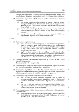 Energy Bill                                                                            113
Schedule 5 — Emissions limit duty: monitoring and enforcement

            the operator to pay such a financial penalty in respect of the breach as is
            specified in, or calculated in accordance with, the notice or the regulations.
       (2) Enforcement regulations which provide for the imposition of financial
           penalties—
             (a) may not permit an enforcing authority to impose a financial penalty          5
                  in respect of a breach of the emissions limit duty in any year which
                  began more than 5 years before the year in which the notice imposing
                  the penalty is served;
             (b) may require enforcing authorities, in imposing such penalties, to
                  have regard to any guidance issued by the appropriate national              10
                  authority;
             (c) may provide for such penalties to be instead of, or in addition to,
                  requirements imposed under enforcement notices.

General

 4     (1) Enforcement regulations may—                                                       15
             (a) make provision which corresponds or is similar to any provision
                  made, or capable of being made, under section 2(2) of the European
                  Communities Act 1972 in connection with the ETS Directive (subject
                  to any modifications that the appropriate national authority
                  considers appropriate);                                                     20
             (b) apply or incorporate (with or without modifications) other
                  enactments relating to the prevention or control of environmental
                  pollution (including, in particular, regulations implementing the
                  ETS Directive and directly applicable EU legislation).
 5     (1) Provision included in enforcement regulations by virtue of section 42(9)(a)        25
           may affect legislation.
           This is subject to sub-paragraph (3).
       (2) For this purpose, provision affects legislation if it amends, repeals or revokes
           any provision made by or under primary legislation.
       (3) Enforcement regulations made by the Scottish Ministers, the Welsh                  30
           Ministers or the Department of Environment may not include any provision
           affecting legislation unless it is within legislative competence.
       (4) Enforcement regulations made by the Secretary of State—
             (a) may include provision affecting legislation that is made in
                  consequence of any enforcement regulations made by the Scottish             35
                  Ministers, the Welsh Ministers or the Department of Environment,
                  but
             (b) may not include any such provision that could be included in the
                  regulations mentioned in paragraph (a) except with the consent of
                  the authority making those regulations.                                     40
       (5) For this purpose, a provision of enforcement regulations is within legislative
           competence if—
             (a) in the case of regulations by the Scottish Ministers, it would be within
                   the legislative competence of the Scottish Parliament if it were
                   included in an Act of that Parliament;                                     45
 
