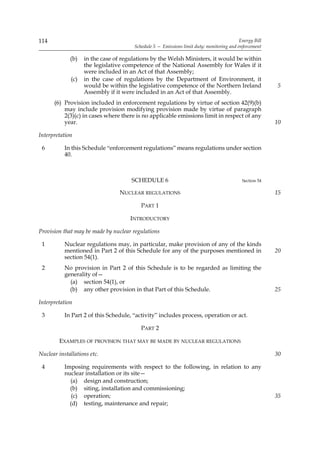 114                                                                                       Energy Bill
                                       Schedule 5 — Emissions limit duty: monitoring and enforcement

             (b)   in the case of regulations by the Welsh Ministers, it would be within
                   the legislative competence of the National Assembly for Wales if it
                   were included in an Act of that Assembly;
             (c)   in the case of regulations by the Department of Environment, it
                   would be within the legislative competence of the Northern Ireland                   5
                   Assembly if it were included in an Act of that Assembly.
      (6) Provision included in enforcement regulations by virtue of section 42(9)(b)
          may include provision modifying provision made by virtue of paragraph
          2(3)(c) in cases where there is no applicable emissions limit in respect of any
          year.                                                                                         10

Interpretation

 6         In this Schedule “enforcement regulations” means regulations under section
           40.



                                      SCHEDULE 6                                           Section 54

                                 NUCLEAR REGULATIONS                                                    15

                                          PART 1

                                     INTRODUCTORY

Provision that may be made by nuclear regulations

 1         Nuclear regulations may, in particular, make provision of any of the kinds
           mentioned in Part 2 of this Schedule for any of the purposes mentioned in                    20
           section 54(1).
 2         No provision in Part 2 of this Schedule is to be regarded as limiting the
           generality of—
             (a) section 54(1), or
             (b) any other provision in that Part of this Schedule.                                     25

Interpretation

 3         In Part 2 of this Schedule, “activity” includes process, operation or act.

                                          PART 2

        EXAMPLES OF PROVISION THAT MAY BE MADE BY NUCLEAR REGULATIONS

Nuclear installations etc.                                                                              30

 4         Imposing requirements with respect to the following, in relation to any
           nuclear installation or its site—
             (a) design and construction;
             (b) siting, installation and commissioning;
              (c) operation;                                                                            35
             (d) testing, maintenance and repair;
 