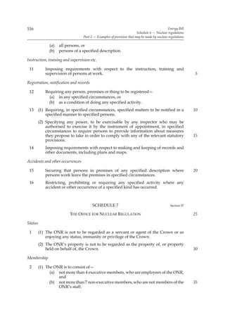 116                                                                                          Energy Bill
                                                                       Schedule 6 — Nuclear regulations
                                  Part 2 — Examples of provision that may be made by nuclear regulations

               (a)   all persons, or
               (b)   persons of a specified description.

Instruction, training and supervision etc.

 11         Imposing requirements with respect to the instruction, training and
            supervision of persons at work.                                                                5

Registration, notification and records

 12         Requiring any person, premises or thing to be registered—
              (a) in any specified circumstances, or
              (b) as a condition of doing any specified activity.
 13      (1) Requiring, in specified circumstances, specified matters to be notified in a                  10
             specified manner to specified persons.
         (2) Specifying any power, to be exercisable by any inspector who may be
             authorised to exercise it by the instrument of appointment, in specified
             circumstances to require persons to provide information about measures
             they propose to take in order to comply with any of the relevant statutory                    15
             provisions.
 14         Imposing requirements with respect to making and keeping of records and
            other documents, including plans and maps.

Accidents and other occurrences

 15         Securing that persons in premises of any specified description where                           20
            persons work leave the premises in specified circumstances.
 16         Restricting, prohibiting or requiring any specified activity where any
            accident or other occurrence of a specified kind has occurred.



                                         SCHEDULE 7                                           Section 57

                           THE OFFICE FOR NUCLEAR REGULATION                                               25

Status

 1       (1) The ONR is not to be regarded as a servant or agent of the Crown or as
             enjoying any status, immunity or privilege of the Crown.
         (2) The ONR’s property is not to be regarded as the property of, or property
             held on behalf of, the Crown.                                                                 30

Membership

 2       (1) The ONR is to consist of—
               (a) not more than 4 executive members, who are employees of the ONR,
                   and
               (b) not more than 7 non-executive members, who are not members of the                       35
                   ONR’s staff.
 