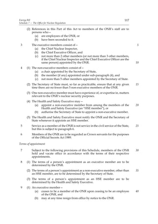 Energy Bill                                                                             117
Schedule 7 — The Office for Nuclear Regulation

       (2) References in this Part of this Act to members of the ONR’s staff are to
           persons who—
             (a) are employees of the ONR, or
             (b) have been seconded to it.
 3          The executive members consist of—                                                  5
              (a) the Chief Nuclear Inspector,
              (b) the Chief Executive Officer, and
              (c) not more than 2 other members (or not more than 3 other members,
                   if the Chief Nuclear Inspector and the Chief Executive Officer are the
                   same person) appointed by the ONR.                                          10
 4     (1) The non-executive members consist of—
             (a) a chair appointed by the Secretary of State,
             (b) the member (if any) appointed under sub-paragraph (4), and
             (c) not more than 5 other members appointed by the Secretary of State.
       (2) The Secretary of State must, so far as practicable, ensure that at any given        15
           time there are no fewer than 5 non-executive members of the ONR.
       (3) One non-executive member must have experience of, or expertise in, matters
           relevant to the ONR’s nuclear security purposes.
       (4) The Health and Safety Executive may—
             (a) appoint a non-executive member from among the members of the                  20
                 Health and Safety Executive (an “HSE member”), or
             (b) authorise the Secretary of State to appoint a non-executive member.
       (5) The Health and Safety Executive must notify the ONR and the Secretary of
           State whenever it appoints an HSE member.
 5          Service as a member of the ONR is not service in the civil service of the State,   25
            but this is subject to paragraph 6.
 6          Members of the ONR are to be regarded as Crown servants for the purposes
            of the Official Secrets Act 1989.

Terms of appointment

 7          Subject to the following provisions of this Schedule, members of the ONR           30
            hold and vacate office in accordance with the terms of their respective
            appointments.
 8     (1) The terms of a person’s appointment as an executive member are to be
           determined by the ONR.
       (2) The terms of a person’s appointment as a non-executive member, other than           35
           an HSE member, are to be determined by the Secretary of State.
       (3) The terms of a person’s appointment as an HSE member are to be
           determined by the Health and Safety Executive.
 9     (1) An executive member—
            (a) ceases to be a member of the ONR upon ceasing to be an employee                40
                 of the ONR, and
            (b) may at any time resign from office by notice to the ONR.
 