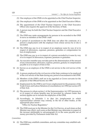120                                                                                  Energy Bill
                                                  Schedule 7 — The Office for Nuclear Regulation

      (3) One employee of the ONR is to be appointed as the Chief Nuclear Inspector.
      (4) One employee of the ONR is to be appointed as the Chief Executive Officer.
      (5) The appointment of the Chief Nuclear Inspector or the Chief Executive
          Officer also requires the approval of the Secretary of State.
      (6) A person may be both the Chief Nuclear Inspector and the Chief Executive                 5
          Officer.
      (7) The ONR may make arrangements for persons to be seconded to the ONR
          to serve as members of the ONR’s staff.
      (8) A period of secondment to the ONR does not affect the continuity of a
          person’s employment with the employer from whose service he or she is                    10
          seconded.
 13   (1) The ONR may pay to or in respect of an employee sums by way of or in
          respect of allowances, expenses, pensions, gratuities or compensation for
          loss of employment.
      (2) The ONR may pay to or in respect of a person seconded to it sums by way                  15
          of or in respect of allowances, expenses, pensions or gratuities.
      (3) An executive member may not take part in the determination of the amount
          of any remuneration, allowance, expense, pension, gratuity or compensation
          payable to or in respect of him or her.
 14   (1) Service as an employee of the ONR is not service in the civil service of the             20
          State.
      (2) A person employed in the civil service of the State continues to be employed
          in the civil service of the State during any period of secondment to the ONR.
      (3) Members of the ONR’s staff are to be regarded as Crown servants for the
          purposes of the Official Secrets Act 1989.                                               25
      (4) Employment by the ONR is not Crown employment for the purposes of the
          Trade Union and Labour Relations (Consolidation) Act 1992 (see section 273
          of that Act).
 15   (1) The persons to whom section 1 of the Superannuation Act 1972 (persons to
          or in respect of whom benefits may be provided by schemes under that                     30
          section) applies are to include the employees of the ONR.
      (2) Accordingly, in Schedule 1 to that Act (employment to which
          superannuation schemes may extend), in the list of other bodies, at the
          appropriate place insert—
            “Office for Nuclear Regulation.”                                                       35
      (3) The ONR must pay to the Minister for the Civil Service, at such times as that
          Minister may direct, such sums as that Minister may determine in respect of
          the increase attributable to sub-paragraph (1) in the sums payable out of
          money provided by Parliament under that Act.

Committees                                                                                         40

 16   (1) The ONR may establish committees, and any committee may establish sub-
          committees.
 