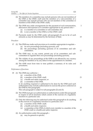 Energy Bill                                                                         121
Schedule 7 — The Office for Nuclear Regulation

       (2) The members of a committee may include persons who are not members of
           the ONR or the ONR’s staff (and the members of a sub-committee of a
           committee may include persons who are not members of the committee or
           members of the ONR or the ONR’s staff).
       (3) The ONR may make arrangements for the payment of such remuneration,             5
           allowances and expenses as it considers appropriate to any person who—
              (a) is a member of a committee or sub-committee, but
              (b) is not a member of the ONR or of the ONR’s staff.
       (4) Payments made by the ONR under sub-paragraph (3) are to be of such
           amounts as may be determined by the Secretary of State.                         10

Procedure

 17    (1) The ONR may make such provision as it considers appropriate to regulate—
             (a) its own proceedings (including quorum), and
             (b) the proceedings (including quorum) of its committees and sub-
                 committees.                                                               15
       (2) The ONR may, to any extent, permit any of its committees and sub-
           committees to regulate their own proceedings (including quorum).
       (3) The validity of any proceedings of the ONR is not affected by any vacancy
           among the members or by any defect in the appointment of a member.
       (4) The ONR must from time to time publish a summary of its rules and               20
           procedures.

Performance of functions

 18    (1) The ONR may authorise—
             (a) a member of the ONR,
             (b) a member of the ONR’s staff,                                              25
              (c) a health and safety inspector, or
             (d) a committee of the ONR,
           to do anything required or authorised to be done by the ONR (and such
           authorisation may include authorisation to exercise the power conferred on
           the ONR by this paragraph).                                                     30
           This sub-paragraph is subject to sub-paragraphs (2) and (3).
       (2) The ONR must give an authorisation or authorisations under this paragraph
           in respect of all its functions which consist of the exercise of a regulatory
           function in a particular case.
       (3) Only the following may be authorised under this paragraph to do anything        35
           in the exercise of a regulatory function in a particular case—
              (a) a member of the ONR’s staff;
             (b) a health and safety inspector;
              (c) a committee of the ONR of which every member is a member of the
                   ONR’s staff or a health and safety inspector.                           40
       (4) An authorisation under this paragraph—
            (a) may be general or specific;
 