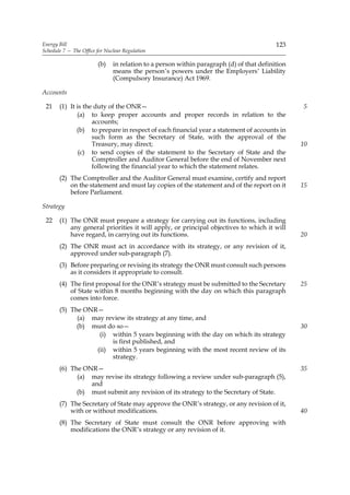 Energy Bill                                                                               123
Schedule 7 — The Office for Nuclear Regulation

                        (b)    in relation to a person within paragraph (d) of that definition
                               means the person’s powers under the Employers’ Liability
                               (Compulsory Insurance) Act 1969.

Accounts

 21    (1) It is the duty of the ONR—                                                            5
              (a) to keep proper accounts and proper records in relation to the
                    accounts;
              (b) to prepare in respect of each financial year a statement of accounts in
                    such form as the Secretary of State, with the approval of the
                    Treasury, may direct;                                                        10
               (c) to send copies of the statement to the Secretary of State and the
                    Comptroller and Auditor General before the end of November next
                    following the financial year to which the statement relates.
       (2) The Comptroller and the Auditor General must examine, certify and report
           on the statement and must lay copies of the statement and of the report on it         15
           before Parliament.

Strategy

 22    (1) The ONR must prepare a strategy for carrying out its functions, including
           any general priorities it will apply, or principal objectives to which it will
           have regard, in carrying out its functions.                                           20
       (2) The ONR must act in accordance with its strategy, or any revision of it,
           approved under sub-paragraph (7).
       (3) Before preparing or revising its strategy the ONR must consult such persons
           as it considers it appropriate to consult.
       (4) The first proposal for the ONR’s strategy must be submitted to the Secretary          25
           of State within 8 months beginning with the day on which this paragraph
           comes into force.
       (5) The ONR—
             (a) may review its strategy at any time, and
             (b) must do so—                                                                     30
                   (i) within 5 years beginning with the day on which its strategy
                       is first published, and
                  (ii) within 5 years beginning with the most recent review of its
                       strategy.
       (6) The ONR—                                                                              35
             (a) may revise its strategy following a review under sub-paragraph (5),
                 and
             (b) must submit any revision of its strategy to the Secretary of State.
       (7) The Secretary of State may approve the ONR’s strategy, or any revision of it,
           with or without modifications.                                                        40
       (8) The Secretary of State must consult the ONR before approving with
           modifications the ONR’s strategy or any revision of it.
 