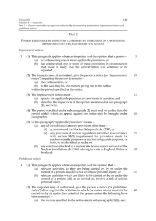 Energy Bill                                                                                              127
Schedule 8 — Inspectors
Part 2 — Powers exercisable by inspectors authorised by instrument of appointment: improvement notices and
prohibition notices

                                                 PART 2

  POWERS EXERCISABLE BY INSPECTORS AUTHORISED BY INSTRUMENT OF APPOINTMENT:
                       IMPROVEMENT NOTICES AND PROHIBITION NOTICES

Improvement notices

 3     (1) This paragraph applies where an inspector is of the opinion that a person—                          5
             (a) is contravening one or more applicable provisions, or
             (b) has contravened one or more of those provisions in circumstances
                  that make it likely that the contravention will continue or be
                  repeated.
       (2) The inspector may, if authorised, give the person a notice (an “improvement                         10
           notice”) requiring the person to remedy—
             (a) the contravention, or
             (b) as the case may be, the matters giving rise to the notice,
           within the period specified in the notice.
       (3) The improvement notice must—                                                                        15
             (a) specify the applicable provision or provisions in question, and
             (b) state that the inspector is of the opinion mentioned in sub-paragraph
                 (1), and why.
       (4) The period specified under sub-paragraph (2) must end no earlier than the
           period within which an appeal against the notice may be brought under                               20
           paragraph 6.
       (5) In this paragraph “applicable provision” means—
             (a) any of the relevant statutory provisions other than—
                      (i) a provision of the Nuclear Safeguards Act 2000, or
                     (ii) any provision of nuclear regulations identified in accordance                        25
                          with section 54(9) (requirement for provisions made for
                          nuclear security purposes or nuclear safeguards purposes, or
                          both, to be identified as such), or
             (b) any condition attached to a nuclear site licence under section 4 of the
                   Nuclear Installations Act 1965 relating to a site in England, Wales or                      30
                   Scotland.

Prohibition notices

 4     (1) This paragraph applies where an inspector is of the opinion that—
             (a) relevant activities, as they are being carried on by or under the
                  control of a person, involve a risk of serious personal injury, or                           35
             (b) relevant activities which are likely to be carried on by or under the
                  control of a person will, as so carried on, involve a risk of serious
                  personal injury.
       (2) The inspector may, if authorised, give the person a notice (“a prohibition
           notice”) directing that the activities to which the notice relates must not be                      40
           carried on by or under the control of the person unless the following have
           been remedied—
             (a) the matters specified in the notice under sub-paragraph (3)(b), and
 