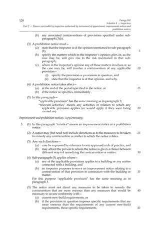 128                                                                                                  Energy Bill
                                                                                         Schedule 8 — Inspectors
     Part 2 — Powers exercisable by inspectors authorised by instrument of appointment: improvement notices and
                                                                                              prohibition notices

                 (b)   any associated contraventions of provisions specified under sub-
                       paragraph (3)(c).
         (3) A prohibition notice must—
               (a) state that the inspector is of the opinion mentioned in sub-paragraph
                   (1);                                                                                             5
               (b) specify the matters which in the inspector’s opinion give, or, as the
                   case may be, will give rise to the risk mentioned in that sub-
                   paragraph;
               (c) where in the inspector’s opinion any of those matters involves or, as
                   the case may be, will involve a contravention of any applicable                                  10
                   provision—
                       (i) specify the provision or provisions in question, and
                      (ii) state that the inspector is of that opinion, and why.
         (4) A prohibition notice takes effect—
               (a) at the end of the period specified in the notice, or                                             15
               (b) if the notice so specifies, immediately.
         (5) In this paragraph—
                  “applicable provision” has the same meaning as in paragraph 3;
                  “relevant activities” means any activities in relation to which any
                     applicable provision applies (or would apply if they were being                                20
                     carried on).

Improvement and prohibition notices: supplementary

 5       (1) In this paragraph “a notice” means an improvement notice or a prohibition
             notice.
         (2) A notice may (but need not) include directions as to the measures to be taken                          25
             to remedy any contravention or matter to which the notice relates.
         (3) Any such directions—
              (a) may be expressed by reference to any approved code of practice, and
              (b) may afford the person to whom the notice is given a choice between
                   different ways of remedying the contravention or matter.                                         30
         (4) Sub-paragraph (5) applies where—
               (a) any of the applicable provisions applies to a building or any matter
                    connected with a building, and
               (b) an inspector proposes to serve an improvement notice relating to a
                    contravention of that provision in connection with the building or                              35
                    matter.
             For this purpose “applicable provision” has the same meaning as in
             paragraph 3.
         (5) The notice must not direct any measures to be taken to remedy the
             contravention that are more onerous than any measures that would be                                    40
             necessary to secure conformity with—
               (a) current new-build requirements, or
               (b) if the provision in question imposes specific requirements that are
                    more onerous than the requirements of any current new-build
                    requirements, those specific requirements.                                                      45
 