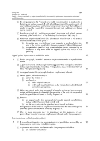 Energy Bill                                                                                              129
Schedule 8 — Inspectors
Part 2 — Powers exercisable by inspectors authorised by instrument of appointment: improvement notices and
prohibition notices

       (6) In sub-paragraph (5), “current new-build requirements”, in relation to a
           building, or matter connected with a building, means the requirements of
           any building regulations for the time being in force to which the building or
           matter would be required to conform if the relevant building were being
           newly erected.                                                                                      5
       (7) In sub-paragraph (6), “building regulations”, in relation to Scotland, has the
           meaning given by section 1 of the Building (Scotland) Act 2003 (asp 8).
       (8) Where an improvement notice or a prohibition notice which is not to take
           immediate effect has been given—
             (a) the notice may be withdrawn by an inspector at any time before the                            10
                 end of the period specified in it under paragraph 3(2) or 4(4)(a), and
             (b) the period so specified may be extended or further extended by an
                 inspector at any time when an appeal against the notice is not
                 pending.

Appeal against improvement or prohibition notice                                                               15

 6     (1) In this paragraph, “a notice” means an improvement notice or a prohibition
           notice.
       (2) A person to whom a notice is given may appeal within such period after the
           notice is given as may be prescribed by regulations made by the Secretary of
           State (“the prescribed period”).                                                                    20
       (3) An appeal under this paragraph lies to an employment tribunal.
       (4) On an appeal, the tribunal may—
            (a) cancel the notice, or
            (b) confirm it—
                    (i) in its original form, or                                                               25
                   (ii) with such modifications as, in the circumstances, the tribunal
                         considers appropriate.
       (5) Where an appeal under this paragraph is brought against an improvement
           notice within the prescribed period, the operation of the notice is suspended
           until the appeal is withdrawn or finally disposed of.                                               30
       (6) Where—
             (a) an appeal under this paragraph is brought against a prohibition
                   notice within the prescribed period, and
             (b) on the application of the appellant, the tribunal, so directs,
           the operation of the notice is suspended from the time the direction is given                       35
           until the appeal is withdrawn or finally disposed of.
       (7) One or more assessors may be appointed for the purposes of any
           proceedings brought before an employment tribunal under this paragraph.

Improvement and prohibition notices: offences

 7     (1) It is an offence to contravene any requirement or prohibition imposed by an                         40
           improvement notice or a prohibition notice.
       (2) A person who commits an offence under this paragraph is liable—
             (a) on summary conviction—
 