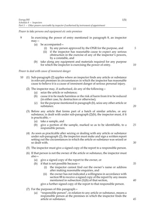 Energy Bill                                                                                 131
Schedule 8 — Inspectors
Part 3 — Other powers exercisable by inspector if authorised by instrument of appointment

Power to take persons and equipment etc onto premises

 9          In exercising the power of entry mentioned in paragraph 8, an inspector
            may—
              (a) be accompanied—
                       (i) by any person approved by the ONR for the purpose, and                 5
                      (ii) if the inspector has reasonable cause to expect any serious
                           obstruction in the exercise of any of the inspector’s powers,
                           by a constable, and
              (b) take along any equipment and materials required for any purpose
                   for which the inspector is exercising the power of entry.                      10

Power to deal with cause of imminent danger

 10    (1) Sub-paragraph (2) applies where an inspector finds any article or substance
           in relevant premises in circumstances in which the inspector has reasonable
           cause to believe it is a cause of imminent danger of serious personal injury.
       (2) The inspector may, if authorised, do any of the following—                             15
             (a) seize the article or substance;
             (b) cause it to be made harmless or the risk of harm from it to be reduced
                  (in either case, by destruction or otherwise);
             (c) for the purpose mentioned in paragraph (b), seize any other article or
                  substance.                                                                      20
       (3) Before any article that forms part of a batch of similar articles, or any
           substance, is dealt with under sub-paragraph (2)(b), the inspector must, if it
           is practicable,—
              (a) take a sample, and
              (b) give a portion of the sample, marked so as to be identifiable, to a             25
                   responsible person.
       (4) As soon as practicable after seizing or dealing with any article or substance
           under sub-paragraph (2), the inspector must make and sign a written report
           setting out the circumstances in which the article or substance was seized or
           so dealt with.                                                                         30
       (5) The inspector must give a signed copy of the report to a responsible person.
       (6) If that person is not the owner of the article or substance, the inspector must
           also—
              (a) give a signed copy of the report to the owner, or
              (b) if that is not possible because—                                                35
                       (i) the inspector cannot find out the owner’s name or address
                            after making reasonable enquiries, and
                      (ii) the owner has not indicated a willingness in accordance with
                            section 88 to receive a signed copy of the report by any means
                            mentioned in subsection (1)(b) of that section,                       40
                    give a further signed copy of the report to that responsible person.
       (7) For the purposes of this paragraph—
             (a) “responsible person”, in relation to any article or substance, means a
                   responsible person at the premises in which the inspector finds the
                   article or substance;                                                          45
 