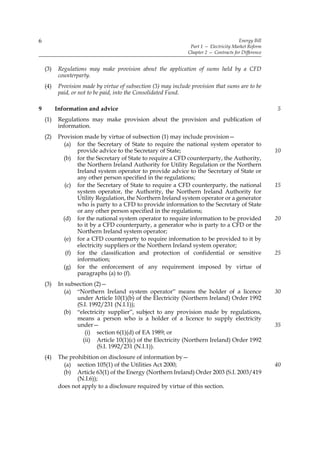 6                                                                                       Energy Bill
                                                                 Part 1 — Electricity Market Reform
                                                                Chapter 2 — Contracts for Difference


    (3)    Regulations may make provision about the application of sums held by a CFD
           counterparty.
    (4)    Provision made by virtue of subsection (3) may include provision that sums are to be
           paid, or not to be paid, into the Consolidated Fund.

9         Information and advice                                                                       5
    (1)    Regulations may make provision about the provision and publication of
           information.
    (2)    Provision made by virtue of subsection (1) may include provision—
             (a) for the Secretary of State to require the national system operator to
                  provide advice to the Secretary of State;                                            10
             (b) for the Secretary of State to require a CFD counterparty, the Authority,
                  the Northern Ireland Authority for Utility Regulation or the Northern
                  Ireland system operator to provide advice to the Secretary of State or
                  any other person specified in the regulations;
              (c) for the Secretary of State to require a CFD counterparty, the national               15
                  system operator, the Authority, the Northern Ireland Authority for
                  Utility Regulation, the Northern Ireland system operator or a generator
                  who is party to a CFD to provide information to the Secretary of State
                  or any other person specified in the regulations;
             (d) for the national system operator to require information to be provided                20
                  to it by a CFD counterparty, a generator who is party to a CFD or the
                  Northern Ireland system operator;
             (e) for a CFD counterparty to require information to be provided to it by
                  electricity suppliers or the Northern Ireland system operator;
              (f) for the classification and protection of confidential or sensitive                   25
                  information;
             (g) for the enforcement of any requirement imposed by virtue of
                  paragraphs (a) to (f).
    (3)    In subsection (2)—
             (a) “Northern Ireland system operator” means the holder of a licence                      30
                  under Article 10(1)(b) of the Electricity (Northern Ireland) Order 1992
                  (S.I. 1992/231 (N.I.1));
             (b) “electricity supplier”, subject to any provision made by regulations,
                  means a person who is a holder of a licence to supply electricity
                  under—                                                                               35
                     (i) section 6(1)(d) of EA 1989; or
                    (ii) Article 10(1)(c) of the Electricity (Northern Ireland) Order 1992
                           (S.I. 1992/231 (N.I.1)).
    (4)    The prohibition on disclosure of information by—
             (a) section 105(1) of the Utilities Act 2000;                                             40
             (b) Article 63(1) of the Energy (Northern Ireland) Order 2003 (S.I. 2003/419
                  (N.I.6));
           does not apply to a disclosure required by virtue of this section.
 
