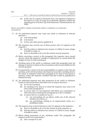 132                                                                                               Energy Bill
                                                                                     Schedule 8 — Inspectors
                   Part 3 — Other powers exercisable by inspector if authorised by instrument of appointment

             (b)   in the case of a report in electronic form, any signature required on
                   the report or a copy of it may be an electronic signature (within the
                   meaning given in section 7(2) of the Electronic Communications Act
                   2000).

Powers exercisable in relation to particular articles or substances or in particular                            5
circumstances

 11   (1) An authorised inspector may cause any article or substance in relevant
          premises—
            (a) to be dismantled;
            (b) to be tested;                                                                                   10
            (c) to have any other process applied to it.
      (2) The inspector may exercise any of those powers only if it appears to the
          inspector—
            (a) that the article or substance has caused, or is likely to cause, danger
                 to health or safety, or                                                                        15
            (b) that it is desirable to do so for the nuclear security purposes.
      (3) Before exercising a power in this paragraph, the inspector must consult
          anyone whom the inspector considers it appropriate to consult about the
          dangers (if any) of what is proposed.
      (4) Anything done to the article or substance under this paragraph must not                               20
          damage or destroy it unless in the circumstances that is unavoidable for the
          relevant purpose.
      (5) If requested by a person who has responsibilities in relation to the relevant
          premises, and is on the premises, the inspector must allow anything done to
          the article or substance under this paragraph to be done in that person’s                             25
          presence, unless the inspector considers that that would be prejudicial to
          national security.
 12   (1) An authorised inspector may take possession of any article or substance
          found on relevant premises and retain it for as long as necessary—
            (a) for it to be examined;                                                                          30
            (b) for anything to be done to it which the inspector may cause to be
                 done under paragraph 11;
             (c) to ensure that it is not tampered with before any examination or
                 other procedure mentioned in paragraph (a) or (b) is complete;
            (d) to ensure that it is available for use in—                                                      35
                    (i) any proceedings for an offence under any of the relevant
                         statutory provisions, or
                   (ii) any proceedings relating to an improvement notice or a
                         prohibition notice.
      (2) The inspector may exercise that power only if it appears to the inspector—                            40
            (a) that it is desirable to do so for the nuclear security purposes, or
            (b) that the article or substance has caused, or is likely to cause, danger
                 to health or safety.
      (3) Before taking possession of any substance under this paragraph, the
          inspector must, if it is practicable,—                                                                45
            (a) take a sample of it, and
 