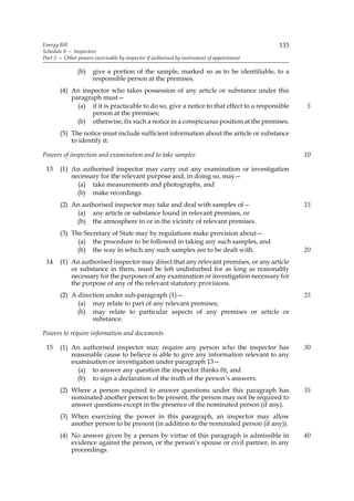 Energy Bill                                                                                 133
Schedule 8 — Inspectors
Part 3 — Other powers exercisable by inspector if authorised by instrument of appointment

               (b)    give a portion of the sample, marked so as to be identifiable, to a
                      responsible person at the premises.
       (4) An inspector who takes possession of any article or substance under this
           paragraph must—
             (a) if it is practicable to do so, give a notice to that effect to a responsible     5
                  person at the premises;
             (b) otherwise, fix such a notice in a conspicuous position at the premises.
       (5) The notice must include sufficient information about the article or substance
           to identify it.

Powers of inspection and examination and to take samples                                          10

 13    (1) An authorised inspector may carry out any examination or investigation
           necessary for the relevant purpose and, in doing so, may—
             (a) take measurements and photographs, and
             (b) make recordings.
       (2) An authorised inspector may take and deal with samples of—                             15
            (a) any article or substance found in relevant premises, or
            (b) the atmosphere in or in the vicinity of relevant premises.
       (3) The Secretary of State may by regulations make provision about—
             (a) the procedure to be followed in taking any such samples, and
             (b) the way in which any such samples are to be dealt with.                          20
 14    (1) An authorised inspector may direct that any relevant premises, or any article
           or substance in them, must be left undisturbed for as long as reasonably
           necessary for the purposes of any examination or investigation necessary for
           the purpose of any of the relevant statutory provisions.
       (2) A direction under sub-paragraph (1)—                                                   25
             (a) may relate to part of any relevant premises;
             (b) may relate to particular aspects of any premises or article or
                  substance.

Powers to require information and documents

 15    (1) An authorised inspector may require any person who the inspector has                   30
           reasonable cause to believe is able to give any information relevant to any
           examination or investigation under paragraph 13—
             (a) to answer any question the inspector thinks fit, and
             (b) to sign a declaration of the truth of the person’s answers.
       (2) Where a person required to answer questions under this paragraph has                   35
           nominated another person to be present, the person may not be required to
           answer questions except in the presence of the nominated person (if any).
       (3) When exercising the power in this paragraph, an inspector may allow
           another person to be present (in addition to the nominated person (if any)).
       (4) No answer given by a person by virtue of this paragraph is admissible in               40
           evidence against the person, or the person’s spouse or civil partner, in any
           proceedings.
 