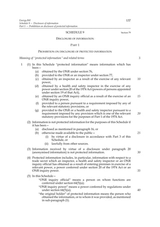 Energy Bill                                                                            137
Schedule 9 — Disclosure of information
Part 1 — Prohibition on disclosure of protected information

                                               SCHEDULE 9                         Section 79

                                     DISCLOSURE OF INFORMATION

                                                   PART 1

                   PROHIBITION ON DISCLOSURE OF PROTECTED INFORMATION

Meaning of “protected information” and related terms                                           5

 1     (1) In this Schedule “protected information” means information which has
           been—
             (a) obtained by the ONR under section 76,
             (b) provided to the ONR or an inspector under section 77,
              (c) obtained by an inspector as a result of the exercise of any relevant         10
                  power,
             (d) obtained by a health and safety inspector in the exercise of any
                  power under section 20 of the 1974 Act (powers of persons appointed
                  under section 19 of that Act),
             (e) obtained by an ONR inquiry official as a result of the exercise of an         15
                  ONR inquiry power,
              (f) provided to a person pursuant to a requirement imposed by any of
                  the relevant statutory provisions, or
             (g) provided to the ONR or a health and safety inspector pursuant to a
                  requirement imposed by any provision which is one of the relevant            20
                  statutory provisions for the purposes of Part 1 of the 1974 Act.
       (2) Information is not protected information for the purposes of this Schedule if
           it has been—
              (a) disclosed as mentioned in paragraph 16, or
              (b) otherwise made available to the public—                                      25
                      (i) by virtue of a disclosure in accordance with Part 3 of this
                          Schedule, or
                     (ii) lawfully from other sources.
       (3) Information received by virtue of a disclosure under paragraph 20
           (anonymised information) is not protected information.                              30
       (4) Protected information includes, in particular, information with respect to a
           trade secret which an inspector, a health and safety inspector or an ONR
           inquiry official has obtained as a result of entering premises in exercise of a
           relevant power, a power conferred under section 20 of the 1974 Act or an
           ONR inquiry power.                                                                  35
       (5) In this Schedule—
                “ONR inquiry official” means a person on whom functions are
                   conferred under section 64(5)(a);
                “ONR inquiry power” means a power conferred by regulations under
                   under section 64(5)(a);                                                     40
                “the original holder” of protected information means the person who
                   obtained the information, or to whom it was provided, as mentioned
                   in sub-paragraph (1).
 