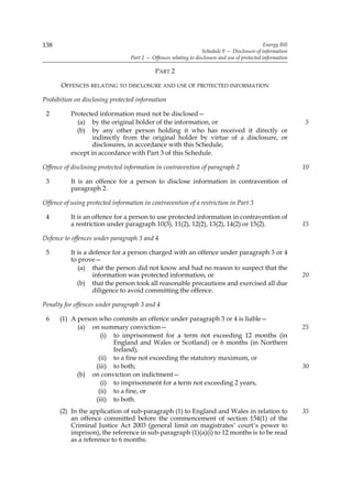 138                                                                                              Energy Bill
                                                                   Schedule 9 — Disclosure of information
                                  Part 2 — Offences relating to disclosure and use of protected information

                                             PART 2

       OFFENCES RELATING TO DISCLOSURE AND USE OF PROTECTED INFORMATION

Prohibition on disclosing protected information

 2         Protected information must not be disclosed—
             (a) by the original holder of the information, or                                                 5
             (b) by any other person holding it who has received it directly or
                   indirectly from the original holder by virtue of a disclosure, or
                   disclosures, in accordance with this Schedule,
           except in accordance with Part 3 of this Schedule.

Offence of disclosing protected information in contravention of paragraph 2                                    10

 3         It is an offence for a person to disclose information in contravention of
           paragraph 2.

Offence of using protected information in contravention of a restriction in Part 3

 4         It is an offence for a person to use protected information in contravention of
           a restriction under paragraph 10(3), 11(2), 12(2), 13(2), 14(2) or 15(2).                           15

Defence to offences under paragraph 3 and 4

 5         It is a defence for a person charged with an offence under paragraph 3 or 4
           to prove—
              (a) that the person did not know and had no reason to suspect that the
                    information was protected information, or                                                  20
              (b) that the person took all reasonable precautions and exercised all due
                    diligence to avoid committing the offence.

Penalty for offences under paragraph 3 and 4

 6    (1) A person who commits an offence under paragraph 3 or 4 is liable—
            (a) on summary conviction—                                                                         25
                    (i) to imprisonment for a term not exceeding 12 months (in
                        England and Wales or Scotland) or 6 months (in Northern
                        Ireland),
                   (ii) to a fine not exceeding the statutory maximum, or
                  (iii) to both;                                                                               30
            (b) on conviction on indictment—
                    (i) to imprisonment for a term not exceeding 2 years,
                   (ii) to a fine, or
                  (iii) to both.
      (2) In the application of sub-paragraph (1) to England and Wales in relation to                          35
          an offence committed before the commencement of section 154(1) of the
          Criminal Justice Act 2003 (general limit on magistrates’ court’s power to
          imprison), the reference in sub-paragraph (1)(a)(i) to 12 months is to be read
          as a reference to 6 months.
 