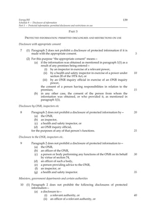 Energy Bill                                                                         139
Schedule 9 — Disclosure of information
Part 3 — Protected information: permitted disclosures and restrictions on use

                                                    PART 3

      PROTECTED INFORMATION: PERMITTED DISCLOSURES AND RESTRICTIONS ON USE

Disclosure with appropriate consent

 7     (1) Paragraph 2 does not prohibit a disclosure of protected information if it is
           made with the appropriate consent.                                              5
       (2) For this purpose “the appropriate consent” means—
             (a) if the information was obtained as mentioned in paragraph 1(1) as a
                   result of any premises being entered—
                       (i) by an inspector in exercise of a relevant power,
                      (ii) by a health and safety inspector in exercise of a power under   10
                           section 20 of the 1974 Act, or
                     (iii) by an ONR inquiry official in exercise of an ONR inquiry
                           power,
                   the consent of a person having responsibilities in relation to the
                   premises;                                                               15
             (b) in any other case, the consent of the person from whom the
                   information was obtained, or who provided it, as mentioned in
                   paragraph 1(1).

Disclosure by ONR, inspectors etc

 8           Paragraph 2 does not prohibit a disclosure of protected information by—       20
               (a) the ONR,
               (b) an inspector,
                (c) a health and safety inspector, or
               (d) an ONR inquiry official,
             for the purposes of any of that person’s functions.                           25

Disclosure to the ONR, inspectors etc.

 9           Paragraph 2 does not prohibit a disclosure of protected information to—
               (a) the ONR,
               (b) an officer of the ONR,
                (c) a person or body performing any functions of the ONR on its behalf     30
                    by virtue of section 74,
               (d) an officer of such a body,
               (e) a person providing advice to the ONR,
                (f) an inspector, or
               (g) a health and safety inspector.                                          35

Ministers, government departments and certain authorities

 10    (1) Paragraph 2 does not prohibit the following disclosures of protected
           information—
             (a) a disclosure to—
                     (i) a relevant authority, or                                          40
                    (ii) an officer of a relevant authority, or
 