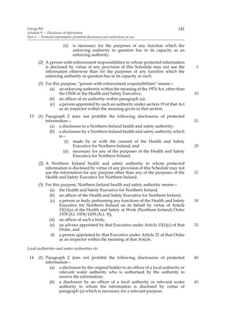 Energy Bill                                                                           141
Schedule 9 — Disclosure of information
Part 3 — Protected information: permitted disclosures and restrictions on use

                         (ii)   is necessary for the purposes of any function which the
                                enforcing authority in question has in its capacity as an
                                enforcing authority.
       (2) A person with enforcement responsibilities to whom protected information
           is disclosed by virtue of any provision of this Schedule may not use the          5
           information otherwise than for the purposes of any function which the
           enforcing authority in question has in its capacity as such.
       (3) For this purpose, “person with enforcement responsibilities” means—
             (a) an enforcing authority within the meaning of the 1974 Act, other than
                   the ONR or the Health and Safety Executive;                               10
             (b) an officer of an authority within paragraph (a);
             (c) a person appointed by such an authority under section 19 of that Act
                   as an inspector within the meaning given in that section.
 13    (1) Paragraph 2 does not prohibit the following disclosures of protected
           information—                                                                      15
             (a) a disclosure to a Northern Ireland health and safety authority;
             (b) a disclosure by a Northern Ireland health and safety authority which
                  is—
                     (i) made by or with the consent of the Health and Safety
                         Executive for Northern Ireland, and                                 20
                    (ii) necessary for any of the purposes of the Health and Safety
                         Executive for Northern Ireland.
       (2) A Northern Ireland health and safety authority to whom protected
           information is disclosed by virtue of any provision of this Schedule may not
           use the information for any purpose other than any of the purposes of the         25
           Health and Safety Executive for Northern Ireland.
       (3) For this purpose, Northern Ireland health and safety authority means—
             (a) the Health and Safety Executive for Northern Ireland,
             (b) an officer of the Health and Safety Executive for Northern Ireland,
              (c) a person or body performing any functions of the Health and Safety         30
                   Executive for Northern Ireland on its behalf by virtue of Article
                   15(1)(a) of the Health and Safety at Work (Northern Ireland) Order
                   1978 (S.I. 1978/1039 (N.I. 9)),
             (d) an officer of such a body,
             (e) an adviser appointed by that Executive under Article 15(1)(c) of that       35
                   Order, and
              (f) a person appointed by that Executive under Article 21 of that Order
                   as an inspector within the meaning of that Article.

Local authorities and water authorities etc

 14    (1) Paragraph 2 does not prohibit the following disclosures of protected              40
           information—
             (a) a disclosure by the original holder to an officer of a local authority or
                  relevant water authority who is authorised by the authority to
                  receive the information;
             (b) a disclosure by an officer of a local authority or relevant water           45
                  authority to whom the information is disclosed by virtue of
                  paragraph (a) which is necessary for a relevant purpose.
 