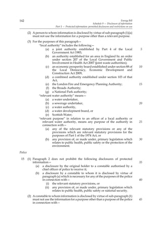 142                                                                                              Energy Bill
                                                                   Schedule 9 — Disclosure of information
                               Part 3 — Protected information: permitted disclosures and restrictions on use

         (2) A person to whom information is disclosed by virtue of sub-paragraph (1)(a)
             must not use the information for a purpose other than a relevant purpose.
         (3) For the purposes of this paragraph—
                  “local authority” includes the following—
                       (a) a joint authority established by Part 4 of the Local                                5
                            Government Act 1985;
                       (b) an authority established for an area in England by an order
                            under section 207 of the Local Government and Public
                            Involvement in Health Act 2007 (joint waste authorities);
                        (c) an economic prosperity board established under section 88 of                       10
                            the Local Democracy, Economic Development and
                            Construction Act 2009,
                       (d) a combined authority established under section 103 of that
                            Act,
                        (e) the London Fire and Emergency Planning Authority;                                  15
                        (f) the Broads Authority;
                       (g) a National Park authority;
                  “relevant water authority” means—
                       (a) a water undertaker,
                       (b) a sewerage undertaker,                                                              20
                        (c) a water authority,
                       (d) a water development board, or
                        (e) Scottish Water;
                  “relevant purpose” in relation to an officer of a local authority or
                     relevant water authority, means any purpose of the authority in                           25
                     connection with—
                       (a) any of the relevant statutory provisions or any of the
                            provisions which are relevant statutory provisions for the
                            purposes of Part 1 of the 1974 Act, or
                       (b) any provision of, or made under, primary legislation which                          30
                            relates to public health, public safety or the protection of the
                            environment.

Police

 15      (1) Paragraph 2 does not prohibit the following disclosures of protected
             information—                                                                                      35
               (a) a disclosure by the original holder to a constable authorised by a
                    chief officer of police to receive it;
               (b) a disclosure by a constable to whom it is disclosed by virtue of
                    paragraph (a) which is necessary for any of the purposes of the police
                    in connection with—                                                                        40
                       (i) the relevant statutory provisions, or
                      (ii) any provision of, or made under, primary legislation which
                            relates to public health, public safety or national security.
         (2) A constable to whom information is disclosed by virtue of sub-paragraph (1)
             must not use the information for a purpose other than a purpose of the police                     45
             in connection with—
 
