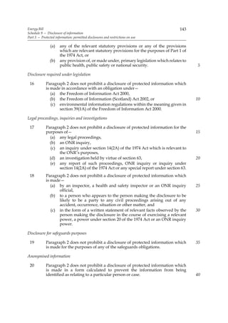 Energy Bill                                                                            143
Schedule 9 — Disclosure of information
Part 3 — Protected information: permitted disclosures and restrictions on use

                (a)   any of the relevant statutory provisions or any of the provisions
                      which are relevant statutory provisions for the purposes of Part 1 of
                      the 1974 Act, or
                (b)   any provision of, or made under, primary legislation which relates to
                      public health, public safety or national security.                      5

Disclosure required under legislation

 16          Paragraph 2 does not prohibit a disclosure of protected information which
             is made in accordance with an obligation under—
                (a) the Freedom of Information Act 2000,
                (b) the Freedom of Information (Scotland) Act 2002, or                        10
                (c) environmental information regulations within the meaning given in
                    section 39(1A) of the Freedom of Information Act 2000.

Legal proceedings, inquiries and investigations

 17          Paragraph 2 does not prohibit a disclosure of protected information for the
             purposes of—                                                                     15
               (a) any legal proceedings,
               (b) an ONR inquiry,
                (c) an inquiry under section 14(2A) of the 1974 Act which is relevant to
                    the ONR’s purposes,
               (d) an investigation held by virtue of section 63,                             20
               (e) any report of such proceedings, ONR inquiry or inquiry under
                    section 14(2A) of the 1974 Act or any special report under section 63.
 18          Paragraph 2 does not prohibit a disclosure of protected information which
             is made—
                (a) by an inspector, a health and safety inspector or an ONR inquiry          25
                    official,
                (b) to a person who appears to the person making the disclosure to be
                    likely to be a party to any civil proceedings arising out of any
                    accident, occurrence, situation or other matter, and
                (c) in the form of a written statement of relevant facts observed by the      30
                    person making the disclosure in the course of exercising a relevant
                    power, a power under section 20 of the 1974 Act or an ONR inquiry
                    power.

Disclosure for safeguards purposes

 19          Paragraph 2 does not prohibit a disclosure of protected information which        35
             is made for the purposes of any of the safeguards obligations.

Anonymised information

 20          Paragraph 2 does not prohibit a disclosure of protected information which
             is made in a form calculated to prevent the information from being
             identified as relating to a particular person or case.                           40
 