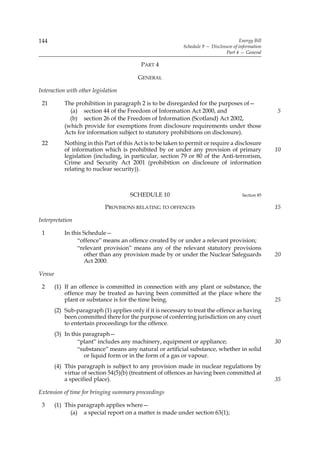 144                                                                                     Energy Bill
                                                            Schedule 9 — Disclosure of information
                                                                                Part 4 — General

                                           PART 4

                                          GENERAL

Interaction with other legislation

 21         The prohibition in paragraph 2 is to be disregarded for the purposes of—
              (a) section 44 of the Freedom of Information Act 2000, and                              5
              (b) section 26 of the Freedom of Information (Scotland) Act 2002,
            (which provide for exemptions from disclosure requirements under those
            Acts for information subject to statutory prohibitions on disclosure).
 22         Nothing in this Part of this Act is to be taken to permit or require a disclosure
            of information which is prohibited by or under any provision of primary                   10
            legislation (including, in particular, section 79 or 80 of the Anti-terrorism,
            Crime and Security Act 2001 (prohibition on disclosure of information
            relating to nuclear security)).



                                       SCHEDULE 10                                       Section 85

                            PROVISIONS RELATING TO OFFENCES                                           15

Interpretation

 1          In this Schedule—
                 “offence” means an offence created by or under a relevant provision;
                 “relevant provision” means any of the relevant statutory provisions
                    other than any provision made by or under the Nuclear Safeguards                  20
                    Act 2000.

Venue

 2      (1) If an offence is committed in connection with any plant or substance, the
            offence may be treated as having been committed at the place where the
            plant or substance is for the time being.                                                 25
        (2) Sub-paragraph (1) applies only if it is necessary to treat the offence as having
            been committed there for the purpose of conferring jurisdiction on any court
            to entertain proceedings for the offence.
        (3) In this paragraph—
                 “plant” includes any machinery, equipment or appliance;                              30
                 “substance” means any natural or artificial substance, whether in solid
                    or liquid form or in the form of a gas or vapour.
        (4) This paragraph is subject to any provision made in nuclear regulations by
            virtue of section 54(5)(b) (treatment of offences as having been committed at
            a specified place).                                                                       35

Extension of time for bringing summary proceedings

 3      (1) This paragraph applies where—
              (a) a special report on a matter is made under section 63(1);
 