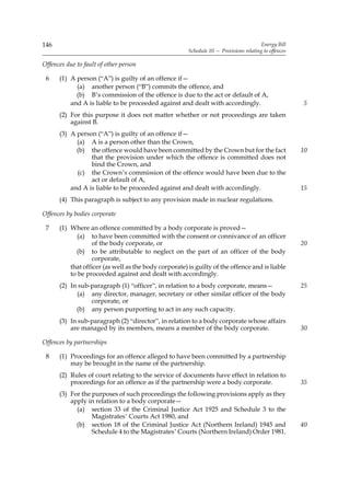 146                                                                                     Energy Bill
                                                       Schedule 10 — Provisions relating to offences

Offences due to fault of other person

 6    (1) A person (“A”) is guilty of an offence if—
            (a) another person (“B”) commits the offence, and
            (b) B’s commission of the offence is due to the act or default of A,
          and A is liable to be proceeded against and dealt with accordingly.                          5
      (2) For this purpose it does not matter whether or not proceedings are taken
          against B.
      (3) A person (“A”) is guilty of an offence if—
            (a) A is a person other than the Crown,
            (b) the offence would have been committed by the Crown but for the fact                    10
                 that the provision under which the offence is committed does not
                 bind the Crown, and
            (c) the Crown’s commission of the offence would have been due to the
                 act or default of A,
          and A is liable to be proceeded against and dealt with accordingly.                          15
      (4) This paragraph is subject to any provision made in nuclear regulations.

Offences by bodies corporate

 7    (1) Where an offence committed by a body corporate is proved—
             (a) to have been committed with the consent or connivance of an officer
                  of the body corporate, or                                                            20
            (b) to be attributable to neglect on the part of an officer of the body
                  corporate,
          that officer (as well as the body corporate) is guilty of the offence and is liable
          to be proceeded against and dealt with accordingly.
      (2) In sub-paragraph (1) “officer”, in relation to a body corporate, means—                      25
            (a) any director, manager, secretary or other similar officer of the body
                 corporate, or
            (b) any person purporting to act in any such capacity.
      (3) In sub-paragraph (2) “director”, in relation to a body corporate whose affairs
          are managed by its members, means a member of the body corporate.                            30

Offences by partnerships

 8    (1) Proceedings for an offence alleged to have been committed by a partnership
          may be brought in the name of the partnership.
      (2) Rules of court relating to the service of documents have effect in relation to
          proceedings for an offence as if the partnership were a body corporate.                      35
      (3) For the purposes of such proceedings the following provisions apply as they
          apply in relation to a body corporate—
            (a) section 33 of the Criminal Justice Act 1925 and Schedule 3 to the
                  Magistrates’ Courts Act 1980, and
            (b) section 18 of the Criminal Justice Act (Northern Ireland) 1945 and                     40
                  Schedule 4 to the Magistrates’ Courts (Northern Ireland) Order 1981.
 