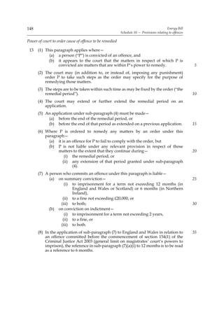 148                                                                                        Energy Bill
                                                          Schedule 10 — Provisions relating to offences

Power of court to order cause of offence to be remedied

 13   (1) This paragraph applies where—
            (a) a person (“P”) is convicted of an offence, and
            (b) it appears to the court that the matters in respect of which P is
                 convicted are matters that are within P’s power to remedy.                               5
      (2) The court may (in addition to, or instead of, imposing any punishment)
          order P to take such steps as the order may specify for the purpose of
          remedying those matters.
      (3) The steps are to be taken within such time as may be fixed by the order (“the
          remedial period”).                                                                              10
      (4) The court may extend or further extend the remedial period on an
          application.
      (5) An application under sub-paragraph (4) must be made—
           (a) before the end of the remedial period, or
           (b) before the end of that period as extended on a previous application.                       15
      (6) Where P is ordered to remedy any matters by an order under this
          paragraph—
            (a) it is an offence for P to fail to comply with the order, but
            (b) P is not liable under any relevant provision in respect of those
                 matters to the extent that they continue during—                                         20
                    (i) the remedial period, or
                   (ii) any extension of that period granted under sub-paragraph
                         (4).
      (7) A person who commits an offence under this paragraph is liable—
            (a) on summary conviction—                                                                    25
                    (i) to imprisonment for a term not exceeding 12 months (in
                        England and Wales or Scotland) or 6 months (in Northern
                        Ireland),
                   (ii) to a fine not exceeding £20,000, or
                  (iii) to both;                                                                          30
            (b) on conviction on indictment—
                    (i) to imprisonment for a term not exceeding 2 years,
                   (ii) to a fine, or
                  (iii) to both.
      (8) In the application of sub-paragraph (7) to England and Wales in relation to                     35
          an offence committed before the commencement of section 154(1) of the
          Criminal Justice Act 2003 (general limit on magistrates’ court’s powers to
          imprison), the reference in sub-paragraph (7)(a)(i) to 12 months is to be read
          as a reference to 6 months.
 