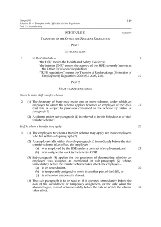 Energy Bill                                                                         149
Schedule 11 — Transfers to the Office for Nuclear Regulation
Part 1 — Introductory

                                             SCHEDULE 11                       Section 93

                     TRANSFERS TO THE OFFICE FOR NUCLEAR REGULATION

                                                   PART 1

                                             INTRODUCTORY

 1          In this Schedule—                                                               5
                 “the HSE” means the Health and Safety Executive;
                 “the interim ONR” means the agency of the HSE currently known as
                    the Office for Nuclear Regulation;
                 “TUPE regulations” means the Transfer of Undertakings (Protection of
                    Employment) Regulations 2006 (S.I. 2006/246).                           10

                                                   PART 2

                                       STAFF TRANSFER SCHEMES

Power to make staff transfer schemes

 2     (1) The Secretary of State may make one or more schemes under which an
           employee to whom the scheme applies becomes an employee of the ONR               15
           (but this is subject to provision contained in the scheme by virtue of
           paragraph 6).
       (2) A scheme under sub-paragraph (1) is referred to in this Schedule as a “staff
           transfer scheme”.

Staff to whom a transfer may apply                                                          20

 3     (1) The employees to whom a transfer scheme may apply are those employees
           who fall within sub-paragraph (2).
       (2) An employee falls within this sub-paragraph if, immediately before the staff
           transfer scheme takes effect, the employee—
              (a) was employed by the HSE under a contract of employment, and               25
             (b) was assigned to work in the interim ONR.
       (3) Sub-paragraph (4) applies for the purposes of determining whether an
           employee was assigned as mentioned in sub-paragraph (2) where,
           immediately before the transfer scheme takes effect, the employee—
             (a) is on secondment,                                                          30
             (b) is temporarily assigned to work in another part of the HSE, or
             (c) is otherwise temporarily absent.
       (4) That sub-paragraph is to be read as if it operated immediately before the
           date of the secondment or temporary assignment, or the date when the
           absence began, instead of immediately before the date on which the scheme        35
           takes effect.
 
