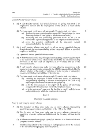 150                                                                                        Energy Bill
                                          Schedule 11 — Transfers to the Office for Nuclear Regulation
                                                                       Part 2 — Staff transfer schemes

Content of a staff transfer scheme

 4    (1) A staff transfer scheme may make provision for giving full effect to an
          employee’s transfer into the employment of the ONR as a result of the
          scheme.
      (2) Provision made by virtue of sub-paragraph (1) may include provision—                           5
            (a) that has the same or similar effect as the TUPE regulations (so far as
                 those regulations do not apply in relation to the transfer);
            (b) modifying the law (including provision made by an Act or
                 subordinate legislation) applicable to the employee’s employment;
            (c) about the pension entitlements of the employee enjoyed                                   10
                 immediately before the transfer.
 5    (1) A staff transfer scheme may apply to all, or to any specified class or
          description of, the employees falling within paragraph 4(2) or to specified
          employees so falling.
      (2) “Specified” means specified in the scheme.                                                     15
 6    (1) A staff transfer scheme may make provision enabling an employee to object
          to the transfer which would otherwise be effected by the scheme including
          provision as to how such an objection is to be made and as to the
          consequences of it.
      (2) A staff transfer scheme may make provision allowing an employee to be                          20
          treated as being temporarily assigned to the ONR for a period limited by the
          scheme, whether at the employee’s election or in the exercise of a discretion
          conferred on the Secretary of State by the scheme.
      (3) Provision made by virtue of sub-paragraph (2) may include provision—
            (a) allowing the employee to elect to end the period of temporary                            25
                 assignment by agreeing to become an employee of the ONR or by
                 objecting to the transfer under sub-paragraph (1);
            (b) as to the consequences of the expiry of the period of temporary
                 assignment without such an election having been made;
            (c) as to the employee’s pay (and the liability to pay it) and the terms                     30
                 and conditions on which the employee is engaged.

                                          PART 3

                               PROPERTY TRANSFER SCHEMES

Power to make property transfer schemes

 7    (1) The Secretary of State may make one or more schemes transferring                               35
          qualifying property, rights and liabilities of the HSE to the ONR.
      (2) The Secretary of State may make one or more schemes transferring
          qualifying property, rights and liabilities of the Secretary of State to the
          ONR.
      (3) A scheme under sub-paragraph (1) or (2) is referred to in this Schedule as a                   40
          “property transfer scheme”.
 8         The HSE may submit to the Secretary of State proposals about the exercise
           of the power to make property transfer schemes.
 